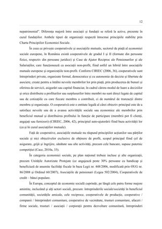 12


nepatrimonial”. Diferența majoră între asociații și fundații se referă la active, prezente în
cazul fundațiilor. Ambele tipuri de organizații respectă întocmai principiile stabilite prin
Charta Principiilor Economiei Sociale.
       În ceea ce privește cooperativele și asociațiile mutuale, sectorul de piață al economiei
sociale europene, în România există cooperativele de gradul I și II (formate din persoane
fizice, respectiv din persoane juridice) și Case de Ajutor Reciproc ale Pensionarilor și ale
Salariaților, care funcționează ca asociații non-profit, fiind astfel un hibrid între asociațiile
mutuale europene și organizațiile non-profit. Conform CIRIEC (2006, 36), cooperativele sunt
întreprinderi private, organizate formal, democratice și cu autonomie de decizie și libertate de
asociere, create pentru a întâlni nevoile membrilor lor prin piață, prin producerea de bunuri și
oferirea de servicii, asigurări sau capital financiar, în cadrul cărora modul de luare a deciziilor
și orice distribuire a profiturilor sau surplusurilor între membri nu sunt direct legate de capital
sau de cotizațiile cu care fiecare membru a contribuit, ci de numărul de tranzacții dintre
membru și organizație. O cooperativă este o entitate legală al cărei obiectiv principal este de a
satisface nevoile sau de a avansa activitățile sociale sau economice ale membrilor prin
beneficiul mutual și distribuirea profitului în funcție de participare (membrii pot fi clienți,
angajați sau furnizori) (CIRIEC, 2006, 42), principiul auto-ajutorării fiind baza activității lor
(ca și în cazul asociațiilor mutuale).
       Față de cooperative, asociațiile mutuale nu răspund principiilor acțiunilor sau părților
sociale și nici obiectivelor exclusive de obținere de profit, scopul principal fiind cel de
asigurare, grijă și îngrijire, sănătate sau alte activități, precum cele bancare, supuse puternic
competiției (Cace, 2010a, 33).
       În categoria economiei sociale, pe plan național trebuie incluse și alte organizații,
precum Unitățile Autorizate Protejate (ce angajează peste 30% persoane cu handicap și
beneficiază de anumite facilități fiscale în baza Legii nr. 448/2006, modificată prin OUG nr.
86/2008 și Ordinul 60/2007), Asociațiile de pensionari (Legea 502/2004), Cooperativele de
credit – bănci populare.
       În Europa, conceptul de economie socială cuprinde, pe lângă cele patru forme majore
amintite, incluzând și alți actori sociali, precum: întreprinderile sociale/societăți în beneficiul
comunității, societățile amicale, cele reciproce, cooperativele de producție, cooperative /
companii / întreprinderi comunitare, cooperative de vecinătate, trusturi comunitare, afaceri /
firme sociale, trusturi / asociații / corporații pentru dezvoltare comunitară, întreprinderi
 