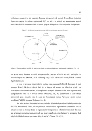 13


voluntare, cooperative de locuințe (housing co-operatives), uniuni de creditare, iniţiative
financiare pentru dezvoltare comunitară (EC, op. cit.). În ultimii ani, dezvoltarea acestui
sector a condus la includerea unui al treilea grup de întreprinderi sociale (social entreprises),




Figura 1. Întreprinderile sociale, la intersecția dintre sectoarele cooperative și non-profit (Defourny, f.a., 18)


cu o mai mare focusare pe rolul antreprenorului, precum afacerile sociale, instituțiile de
microfinanțare etc. (Deraedt, 2009, Defourny, f.a.) - locul lor în acest sector poate fi văzut în
figura de mai jos.
         În ceea ce privește întreprinderile sociale (sau organizațiile hibrid, după cum le mai
numește Evers), Defourny afirmă încă de la început că acestea nu înlocuiesc și nici nu
concurează cu economia socială, ci completează peisajul, realizând o mai bună legătură între
componentele celui de-al treilea sector (Defourny, f.a., 4), contribuind la dezvoltarea
economică prin inovație, sau la ceea ce Schumpeter numea ”procesul găsirii noilor
combinații” (1934, 66, apud Defourny, f.a., 4).
          Cu toate acestea, inițiatorul micro-creditului și laureatul premiului Nobel pentru Pace
în 2006, Muhammad Yunus, are un punct de vedere diferit, argumentând că modelul său de
afacere socială se distinge de cel al organizațiilor non-profit, de cel al cooperativelor, dar și de
cel al antreprenoriatului convențional sau chiar social prin specificitate: "o companie fără
pierderi și fără dividente, dar cu un obiectiv social" (Yunus, 2010, 25).
 