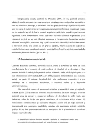 14


        Întreprinderile sociale, conform lui Defourny (2001, 11-16), combină armonios
trăsăturile noului antreprenoriat, caracterizat prin introducerea unor noi produse sau calități, a
unor noi metode de producție, a deschiderii unor noi piețe și noi relații și prin achiziționarea
unor noi surse de materii prime și reorganizarea sectorului (noi forme de organizare), cu cele
ale ale sectorului social, definit în termenii scopului activității și a metodelor particulare de
organizare. Astfel, întreprinderea socială dezvoltă o activitate continuă de producere și/sau
vânzare de servicii, are un grad ridicat de autonomie și risc economic, lucrează cu un nivel
minim de muncă plătită, dar are un scop explicit de servire a comunității, nefiind doar o sumă
a indivizilor serviți, este lansată de un grup de cetățeni, puterea deciziei nu depinde de
capitalul deținut, are o natură participatorie, implicând beneficiarii în activitatea sa și având o
distribuire a profitului limitată (op. cit., 16-18).


        1.3. Importanța economiei sociale


Conform discursului european, economia socială, având o experiență de peste un secol,
contribuie activ la o economie de piaţă modernă şi pluralistă şi se dovedeşte a fi un
partener de bază al societăţii din punct de vedere economic, social, civil și participativ. Așa
cum este menționat și în Chartă (CEPCMAF, 2002), succesul întreprinderilor din economia
socială nu poate fi măsurat în primul rând prin performanţa economică, ci şi prin
contribuţia    sa   la    dezvoltarea      solidarităţii,    a    coeziunii     sociale    şi   a   legăturilor
teritoriale/regionale.
        Din punctul de vedere al autonomiei teritoriale și dezvoltării locale și regionale,
CIRIEC (2006, 2007) afirmă că economia socială constituie un motor strategic, având un
potențial uriaș de activare a proceselor endogene de dezvoltare în ariile rurale, cele
industriale aflate în declin, sau pentru reabilitarea și revitalizarea ariilor urbane. ES
reinstaurează competitivitatea și facilitează integrarea acestor arii pe piața națională și
internațională prin corectarea inechităților rezultate din negocierea aplicării politicilor
publice. ES nu doar promovează efectele de împrăștiere, dar le și minimizează pe cele de
regresie (sau backwash):


        a) datorită logicii sale de distribuire autentică a profitului și a surplusului, arată o mare
        propensitate de reinvestire a acestora în aria geografică unde au fost generate;
 