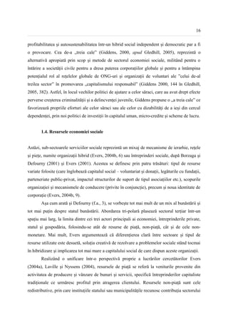 16


profitabilitatea și autosustenabilitatea într-un hibrid social independent și democratic par a fi
o provocare. Cea de-a „treia cale” (Giddens, 2000, apud Gledhill, 2005), reprezintă o
alternativă apropiată prin scop și metode de sectorul economiei sociale, militând pentru o
întărire a societății civile pentru a dresa puterea corporațiilor globale și pentru a întâmpina
potențialul rol al rețelelor globale de ONG-uri și organizații de voluntari ale ”celui de-al
treilea sector” în promovarea „capitalismului responsabil” (Giddens 2000, 144 în Gledhill,
2005, 382). Astfel, în locul vechilor politici de ajutare a celor săraci, care au avut drept efecte
perverse creșterea criminalității și a delincvenței juvenile, Giddens propune o „a treia cale” ce
favorizează propriile eforturi ale celor săraci sau ale celor cu dizabilități de a ieși din cercul
dependenței, prin noi politici de investiții în capitalul uman, micro-credite și scheme de lucru.


       1.4. Resursele economiei sociale


Astăzi, sub-sectoarele serviciilor sociale reprezintă un mixaj de mecanisme de ierarhie, rețele
și piețe, numite organizații hibrid (Evers, 2004b, 6) sau întreprinderi sociale, după Borzaga și
Defourny (2001) și Evers (2001). Acestea se definesc prin patru trăsături: tipul de resurse
variate folosite (care înglobează capitalul social – voluntariat și donații, legăturile cu fundații,
parteneriate public-privat, impactul structurilor de suport de tipul asociațiilor etc.), scopurile
organizației și mecanismele de conducere (privite în conjuncție), precum și noua identitate de
corporație (Evers, 2004b, 9).
       Așa cum arată și Defourny (f.a., 3), se vorbește tot mai mult de un mix al bunăstării și
tot mai puțin despre statul bunăstării. Abordarea tri-polară plasează sectorul terțiar într-un
spațiu mai larg, la limita dintre cei trei actori principali ai economiei, întreprinderile private,
statul și gospodăria, folosindu-se atât de resurse de piață, non-piață, cât și de cele non-
monetare. Mai mult, Evers argumentează că diferențierea clară între sectoare și tipul de
resurse utilizate este desuetă, soluția creativă de rezolvare a problemelor sociale stând tocmai
în hibridizare și implicarea tot mai mare a capitalului social de care dispun aceste organizații.
       Realizând o unificare într-o perspectivă proprie a lucrărilor cercetătorilor Evers
(2004a), Laville și Nyssens (2004), resursele de piață se referă la veniturile provenite din
activitatea de producere și vânzare de bunuri și servicii, specifică întreprinderilor capitaliste
tradiționale ce urmăresc profitul prin atragerea clientului. Resursele non-piață sunt cele
redistributive, prin care instituțiile statului sau municipalitățile recunosc contribuția sectorului
 