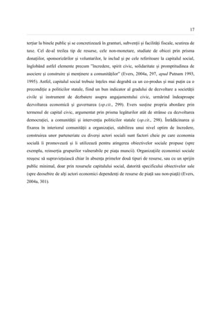 17


terțiar la binele public și se concretizează în granturi, subvenții și facilități fiscale, scutirea de
taxe. Cel de-al treilea tip de resurse, cele non-monetare, studiate de obicei prin prisma
donațiilor, sponsorizărilor și voluntarilor, le includ și pe cele referitoare la capitalul social,
înglobând astfel elemente precum ”încredere, spirit civic, solidaritate și promptitudinea de
asociere și construire și menținere a comunităților” (Evers, 2004a, 297, apud Putnam 1993,
1995). Astfel, capitalul social trebuie înțeles mai degrabă ca un co-produs și mai puțin ca o
precondiție a politicilor statale, fiind un bun indicator al gradului de dezvoltare a societății
civile și instrument de dezbatere asupra angajamentului civic, urmărind îndeaproape
dezvoltarea economică și guvernarea (op.cit., 299). Evers susține propria abordare prin
termenul de capital civic, argumentat prin prisma legăturilor atât de strânse cu dezvoltarea
democrației, a comunității și intervenția politicilor statale (op.cit., 298). Înrădăcinarea și
fixarea în interiorul comunității a organizației, stabilirea unui nivel optim de încredere,
construirea unor parteneriate cu diverși actori sociali sunt factori cheie pe care economia
socială îi promovează și îi utilizează pentru atingerea obiectivelor sociale propuse (spre
exemplu, reinserția grupurilor vulnerabile pe piața muncii). Organizațiile economiei sociale
reușesc să supraviețuiască chiar în absența primelor două tipuri de resurse, sau cu un sprijin
public minimal, doar prin resursele capitalului social, datorită specificului obiectivelor sale
(spre deosebire de alți actori economici dependenți de resurse de piață sau non-piață) (Evers,
2004a, 301).
 