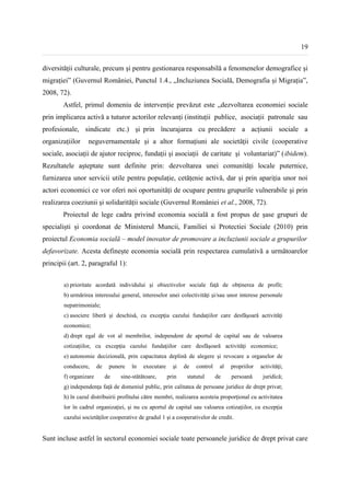 19


diversității culturale, precum şi pentru gestionarea responsabilă a fenomenelor demografice şi
migrației” (Guvernul României, Punctul 1.4., „Incluziunea Socială, Demografia și Migrația”,
2008, 72).
        Astfel, primul domeniu de intervenție prevăzut este „dezvoltarea economiei sociale
prin implicarea activă a tuturor actorilor relevanți (instituții publice, asociații patronale sau
profesionale, sindicate etc.) şi prin încurajarea cu precădere a acțiunii sociale a
organizațiilor    neguvernamentale şi a altor formațiuni ale societății civile (cooperative
sociale, asociații de ajutor reciproc, fundații şi asociații de caritate şi voluntariat)” (ibidem).
Rezultatele așteptate sunt definite prin: dezvoltarea unei comunități locale puternice,
furnizarea unor servicii utile pentru populație, cetățenie activă, dar și prin apariția unor noi
actori economici ce vor oferi noi oportunități de ocupare pentru grupurile vulnerabile şi prin
realizarea coeziunii şi solidarității sociale (Guvernul României et al., 2008, 72).
        Proiectul de lege cadru privind economia socială a fost propus de șase grupuri de
specialiști și coordonat de Ministerul Muncii, Familiei si Protectiei Sociale (2010) prin
proiectul Economia socială – model inovator de promovare a incluziunii sociale a grupurilor
defavorizate. Acesta definește economia socială prin respectarea cumulativă a următoarelor
principii (art. 2, paragraful 1):


        a) prioritate acordată individului şi obiectivelor sociale faţă de obţinerea de profit;
        b) urmărirea interesului general, intereselor unei colectivităţi şi/sau unor interese personale
        nepatrimoniale;
        c) asociere liberă şi deschisă, cu excepţia cazului fundaţiilor care desfăşoară activităţi
        economice;
        d) drept egal de vot al membrilor, independent de aportul de capital sau de valoarea
        cotizaţiilor, cu excepţia cazului fundaţiilor care desfăşoară activităţi economice;
        e) autonomie decizională, prin capacitatea deplină de alegere şi revocare a organelor de
        conducere,      de    punere   în   executare     şi   de   control    al   propriilor   activităţi;
        f) organizare        de   sine-stătătoare,      prin    statutul      de    persoană      juridică;
        g) independenţa faţă de domeniul public, prin calitatea de persoane juridice de drept privat;
        h) în cazul distribuirii profitului către membri, realizarea acesteia proporţional cu activitatea
        lor în cadrul organizaţiei, şi nu cu aportul de capital sau valoarea cotizaţiilor, cu excepţia
        cazului societăţilor cooperative de gradul 1 și a cooperativelor de credit.


Sunt incluse astfel în sectorul economiei sociale toate persoanele juridice de drept privat care
 