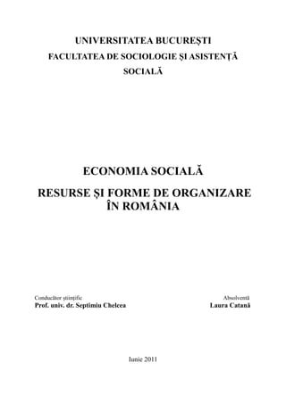 UNIVERSITATEA BUCUREȘTI
     FACULTATEA DE SOCIOLOGIE ȘI ASISTENȚĂ
                               SOCIALĂ




                        ECONOMIA SOCIALĂ
 RESURSE ȘI FORME DE ORGANIZARE
            ÎN ROMÂNIA




Conducător științific                              Absolventă
Prof. univ. dr. Septimiu Chelcea                Laura Catană




                                   Iunie 2011
 