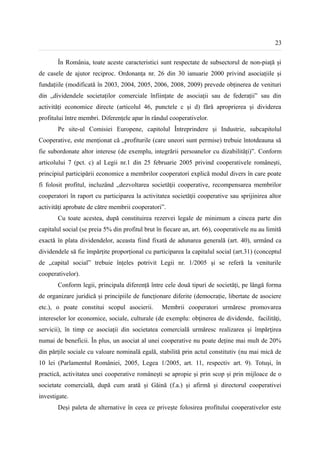 23


       În România, toate aceste caracteristici sunt respectate de subsectorul de non-piață și
de casele de ajutor reciproc. Ordonanța nr. 26 din 30 ianuarie 2000 privind asociațiile și
fundațiile (modificată în 2003, 2004, 2005, 2006, 2008, 2009) prevede obținerea de venituri
din „dividendele societaților comerciale înființate de asociații sau de federații” sau din
activități economice directe (articolul 46, punctele c și d) fără aproprierea și dividerea
profitului între membri. Diferențele apar în rândul cooperativelor.
       Pe site-ul Comisiei Europene, capitolul Întreprindere și Industrie, subcapitolul
Cooperative, este menționat că „profiturile (care uneori sunt permise) trebuie întotdeauna să
fie subordonate altor interese (de exemplu, integrării persoanelor cu dizabilități)”. Conform
articolului 7 (pct. c) al Legii nr.1 din 25 februarie 2005 privind cooperativele românești,
principiul participării economice a membrilor cooperatori explică modul divers în care poate
fi folosit profitul, incluzând „dezvoltarea societăţii cooperative, recompensarea membrilor
cooperatori în raport cu participarea la activitatea societăţii cooperative sau sprijinirea altor
activităţi aprobate de către membrii cooperatori”.
       Cu toate acestea, după constituirea rezervei legale de minimum a cincea parte din
capitalul social (se preia 5% din profitul brut în fiecare an, art. 66), cooperativele nu au limită
exactă în plata dividendelor, aceasta fiind fixată de adunarea generală (art. 40), urmând ca
dividendele să fie împărțite proporțional cu participarea la capitalul social (art.31) (conceptul
de „capital social” trebuie înțeles potrivit Legii nr. 1/2005 și se referă la veniturile
cooperativelor).
       Conform legii, principala diferență între cele două tipuri de societăți, pe lângă forma
de organizare juridică și principiile de funcționare diferite (democrație, libertate de asociere
etc.), o poate constitui scopul asocierii.        Membrii cooperatori urmăresc promovarea
intereselor lor economice, sociale, culturale (de exemplu: obţinerea de dividende, facilităţi,
servicii), în timp ce asociaţii din societatea comercială urmăresc realizarea şi împărţirea
numai de beneficii. În plus, un asociat al unei cooperative nu poate deține mai mult de 20%
din părțile sociale cu valoare nominală egală, stabilită prin actul constitutiv (nu mai mică de
10 lei (Parlamentul României, 2005, Legea 1/2005, art. 11, respectiv art. 9). Totuși, în
practică, activitatea unei cooperative românești se apropie și prin scop și prin mijloace de o
societate comercială, după cum arată și Găină (f.a.) și afirmă și directorul cooperativei
investigate.
       Deși paleta de alternative în ceea ce privește folosirea profitului cooperativelor este
 