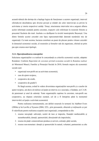 26


această tehnică din dorința de a înțelege logica de funcționare a acestor organizații, interviul
oferindu-mi deschiderea spre diverse povești și relatări ale celor intervievați cu privire la
activitatea și istoria respectivei unități. Totuși, structurarea interviului mi-a asigurat aflarea
acelor informații esențiale pentru cercetare, respectiv cele referitoare la resursele folosite și
procentul fiecăreia din total. Ancheta s-a desfășurat la nivelul municipiului București. Una
dintre limitele acestei cercetări este lipsa reprezentativității datorată numărului mic de
organizații. Cu toate acestea, lucrarea constituie un punct de plecare pentru viitoare cercetări
în domeniul economiei sociale, al resurselor și formelor sale de organizare, oferind un prim
pas spre crearea unor tipologii.


3.2.1. Operaționalizarea conceptelor
Selectarea organizațiilor s-a realizat în concordanță cu criteriile economiei sociale, adaptate
României. Conform Raportului de cercetare privind economia socială în România realizat
de Ministerul Muncii, Familiei şi Protecţiei Sociale în 2010, formele majore ale economiei
sociale sunt:
   •   organizații non-profit are au activitate economică,
   •   case de ajutor reciproc,
   •   cooperative de credit,
   •   cooperative de gradul I.
       Pe lângă acestea, având în vedere diversitatea organizațiilor non-profit și a caselor de
ajutor reciproc, am decis să realizez cel puțin un interviu cu o asociație, o fundație, un C.A.R.
de pensionari și unul de salariați. Toate organizațiile cuprinse în cercetare, non-profit sau
cooperative, au răspuns criteriului esențial, cel de a fi întreprins până la momentul
intervievării cel puțin o activitate economică.
       Pentru realizarea instrumentului, am definit resursele în termenii lui Adalbert Evers
(2004a) și lui Laville și Nyssens (2004, 325) , prin persoanele, obiectele și mijloacele ce pot
fi valorificate pentru realizarea scopului unei organizații, compunându-se din:
   1. resurse non-piață: subvenții, scutiri de taxe și impozite, finanțări rambursabile și
       nerambursabile, donații, sponsorizări, direcționări ale impozitului,
   2. resurse de piață: comercializare produse și servicii, cotizații, părți sociale,
   3. resurse non-monetare: donații și sponsorizări în natură, voluntari, parteneriate cu alte
 