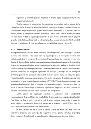 27


       organizații și autorități publice, integrarea în diverse rețele, angajarea unor persoane
       din grupuri vulnerabile.
       Temele cuprinse în interviuri au fost organizate într-o ordine logică, pornind de la
câteva întrebări referitoare la istoricul constituirii organizației în cauză, apoi continuând cu
detalii despre scopul organizației, grupul țintă ale cărui nevoi tinde să le satisfacă, raza de
acțiune, modul de integrare a activității economice. Cea de-a treia temă a abordat proiectele
sau activitatea de bază a organizației și modul în care aceasta activitate vine în sprijinul
grupului țintă. În fine, ultima temă se referea la tipul de resurse folosite, întrebările urmând
întocmai cele trei tipuri de resurse explicate mai sus (ghidul de interviu - Anexa 1).


3.2.2. Culegerea datelor
Nedispunând de date statistice pentru selectarea acestor organizații, lotul investigat a fost ales
în urma unei analize a site-urilor web ale organizațiilor și a cunoașterii acestora prin
participarea la diferite conferințe de specialitate. Organizațiile au fost contactate pe rând și în
funcție de disponbilitate, au fost intervievați managerii sau directorii acestora. Dezavantajele
în selectare au constat în piața redusă ca dimensiuni a economiei sociale în România, fiind
puține organizații care să răspundă tuturor criteriilor și rata mică de răspuns. Deși în ceea ce
privește subsectorul de non-piață reprezentat de asociații și fundații nu am întâmpinat
probleme, primele trei contactate răspunzând afirmativ cererii mele, am înregistrat patru
refuzuri în rândul caselor de ajutor reciproc. Cât despre subsectorul de piață reprezentat prin
cooperative, în urma cercetării pentru proiectul „INTEGRAT”, una dintre cooperativele care
a răspuns chestionarului a dorit să participe și în această investigație. Cu toate astea, în acest
stadiu al cercetării nu am reușit să stabilesc o legătură cu o cooperativă de credit, obținând fie
refuzuri, fie informații conform cărora acestea nu mai funcționează.
       Astfel,   grupul    de   organizații   selectate   se   constituie   dintr-o   cooperativă
meșteșugărească de gradul I (cel mai răspândit tip de cooperativă), o asociație, două fundații
(una dintre ele fiind și atelier protejat), o casă de ajutor reciproc a salariaților și o casă de
ajutor reciproc a pensionarilor. Interviurile au avut loc în perioada 11 martie 2011 – 8 aprilie
2011, și au variat ca durată între 27 și 58 de minute.
       În plus, aflându-mă într-o vizită în orașul Monza din Italia, am avut ocazia să
intervievez directorul unui consorțiu de cooperative sociale pentru a înțelege diferențele
dintre cooperativele tradiționale și această noua formă de organizare din statul italian.
 
