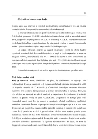 28


        3.3. Analiza și interpretarea datelor


În urma celor șase interviuri a reieșit că există diferențe semnificative în ceea ce privește
resursele folosite de organizațiile economiei sociale din București.
        În timp ce subsectorul de non-piață beneficiază de un adevărat mixaj de resurse, doar
C.A.R.-ul de pensionari (C.A.R.P.) din rândul sub-sectorului de piață se aseamănă acestui
profil, cooperativa meșteșugărească și C.A.R.-ul de salariați (C.A.R.S.) corespunzând unui alt
profil, bazat în totalitate pe auto-finanțarea din vânzarea de produse și servicii (a se consulta
Anexa 2 pentru o analiză completă a specificului fiecărei organizații).
        Un aspect interesant surprins de această investigație constă în istoria fiecărei
organizații, rezultatul final demonstrând o traiectorie lungă în cazul cooperativei și a caselor
de ajutor reciproc, înființate între anii 1947 – 1952 și una scurtă în cazul subsectorului de
non-piață, cele trei organizații fiind înființate între anii 1995 - 2008. Aceste diferențe se pot
explica prin interzicerea organizațiilor non-profit în perioada comunistă și reapariția lor după
1989.
        Pentru claritatea expunerii, voi analiza o parte din date comparativ, pe subsectoare.


3.3.1. Subsectorul de piață
Scop și activități. Astfel, subsectorul de piață, în conformitate cu legislația care
reglementează diversele organizații ce îl compun, are la bază principiul într-ajutorării, astfel
că scopurile urmărite de C.A.R.-urile și Cooperativa investigate urmăreau ajutorarea
membrilor prin acordarea de împrumuturi și ajutoare nerambursabile în cazuri de deces, sau
prin oferirea de asistență socială și medicală și organizarea de evenimente și activități
turistice la prețuri reduse în cazul C.A.R.P.-ului. Cooperativa se distinge prin scop,
răspunzând nevoii unui loc de muncă și ocazional, oferind posibilitatea recalificării
membrilor cooperatori. În ceea ce privește activitățile acestor organizații, C.A.R.P.-ul oferă
diverse servicii membrilor, precum credite, activități lucrative și recreative în cadrul unui
centru de zi, prestări de servicii la prețuri reduse, oferirea unor produse gratuite pentru
membrii cu venituri sub 600 de lei pe lună și a ajutoarelor nerambursabile în caz de deces.
C.A.R.S.-ul se distinge printr-o paletă de activități strict economice, de oferire de credite,
consiliere economică personalizată și ajutoare nerambursabile de deces, în timp ce
Cooperativa se adresează pieței, membrii prestând diverse servicii și realizând comerț pentru
 