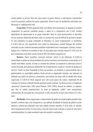 29


clienți publici și privați. Încă din acest punct se poate observa o altă logică a demersului
social și economic realizat de aceste organizații. Zona în care își desfășoară activitatea este
București și împrejurimile sale.
         Grup țintă. Profilul grupului țintă vizat diferă, de la pensionari, la angajați și membri
cooperatori în general, condițiile pentru a adera la o cooperativă sau C.A.R. nefiind
dependente de apartenență la un grup vulnerabil. Deși în cazul pensionarilor se specifică
diverse ajutoare adiționale destinate celor cu venituri mai mici de 600 de lei pe lună și grupul
în sine constituie un grup vulnerabil în România, în cazul cooperatorilor și membrilor
C.A.R.S.-ului nu este specificată nicio astfel de dimensiune, putând înțelege din profilul
activității că este vorba de persoane potențial vulnerabile (mici meșteșugari, cizmari, croitori,
tapițeri etc.). Aderarea ca membru se face fie prin plata unei cotizații lunare (C.A.R.-uri), fie
prin cumpărarea unei părți sociale (maxim 20% din totalul cooperativei).
         Resurse. Tema cercetării, resursele utilizate, relevă și ele diferențe, C.A.R.P.-ul
remarcându-se printr-un mixaj abundent de resurse monetare, non-monetare și non-piață, ce îi
susține activitățile sociale, în timp ce unitatea de salariați și Cooperativa utilizează exclusiv
resurse de piață, prin păstrarea dobânzilor de la împrumuturi, respectiv vânzare de produse și
servicii. Astfel, nu doar finanțările în bani sau produse, ori donațiile și sponsorizările, dar și
parteneriatele cu autoritățile publice, firme private și organizații similare, sau aderarea în
federații sau rețele ori folosirea voluntarilor, sunt reduse sau chiar nule în rândul celor două
organizații, C.A.R.P.-ul fiind singurul activ din acest punct de vedere, implicând 40 de
voluntari în teritoriu și beneficiind de sprijinul multor instituții. Se observă, deci, că legăturile
„puternice” (Granovetter, 1982, apud Putnam, 1993/ 2001), deseori de rudenie, se regăsesc
mai ales în cadrul cooperativelor, în timp ce legăturile „slabe” sunt caracteristice
subsectorului de non-piață sau, mai general, a celui non-profit, în care sunt incluse și C.A.R.-
urile.
         Dividende. Unica organizație a subsectorului de piață care poate împărți profitul între
membri, conform legii, este Cooperativa, care plătește dividende în funcție de părțile sociale
deținute, nefiind însă diferențe mari între părțile fiecărui membru. C.A.R.-urile, în schimb,
dacă înregistrează profit, îl revinvestesc, însă din interviurile realizate a reieșit că sunt într-o
continuă pierdere, în ciuda numărului mare de membri contribuitori.
 