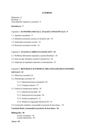 CUPRINS

Mulțumiri / 4
Rezumat / 5
Lista tabelelor, figurilor și casetelor / 6

Introducere / 7

Capitolul 1. ECONOMIA SOCIALĂ. ANALIZĂ CONCEPTUALĂ / 9
1.1. Apariția conceptului / 9
1.2. Definirea economiei sociale și a formelor sale / 10
1.3. Importanța economiei sociale / 14
1.4. Resursele economiei sociale / 16


Capitolul 2. ANALIZA CADRULUI LEGISLATIV / 18
2.1. Problema diferențelor naționale și poziția României / 18
2.2. Stare de fapt. România socială în mileniul trei / 20
2.3. Implicații ale legislației naționale și internaționale / 21


Capitolul 3. RESURSELE ȘI FORMELE ORGANIZAȚIILOR ECONOMIEI
SOCIALE / 25
3.1. Obiectivul cercetării /25
3.2. Metodologia cercetării /25
        3.2.1. Operaționalizarea conceptelor /26
        3.2.2. Culegerea datelor / 27
3.3. Analiza și interpretarea datelor / 28
        3.3.1. Subsectorul de piață / 28
        3.3.2. Subsectorul de non-piață / 30
        3.3.3. Analiză comparativă / 31
        3.3.4. Modele de organizații hibrid ale ES / 34
3.4. Concluziile studiului, recomandări și proiecte de dezvoltare / 35
Concluzii finale, recomandări și proiecte de dezvoltare / 36

Bibliografie / 38
        Lucrări consultate / 38
        Lucrări identificate / 42
Anexe / 45
 