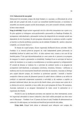 30


3.3.2. Subsectorul de non-piață
Subsectorul de non-piață, compus din două fundații și o asociație, se diferențiază de cel de
piață atât prin grupul său țintă, în acest caz nemaifiind membrii/asociații, ci societatea în
ansamblu sau anumite grupuri sociale dezavantajate, cât și prin resursele utilizate, mixându-
le într-o mare măsură.
Scop și activități. Scopul acestor organizații este de a dezvolta comunitatea sau o parte a sa,
fie prin sprijinire și reintegrare socio-profesională a persoanelor cu handicap (Fundația A),
acompaniere individualizată a persoanelor excluse din dispozitivele de asistență socială sau
dependente de ele (Asociația), fie prin programe educaționale și susținerea socială a copiilor
și tinerilor cu diverite probleme economice sau de sănătate (Fundația B) - pentru o descriere
completă, a se consulta Anexa 2- .
       În funcție de scopul propus, fiecare organizație desfășoară diverse activități. Astfel,
Fundația A se remarcă printr-un program de viață independentă pentru persoanele cu
dizabilități (realizat în cadrul unui S.R.L. al cărui acționar este), crearea a trei case de tip
familial pentru 37 de copii dezinstituționalizați și a unui centru de zi, precum și un program
de integrare în muncă a persoanelor cu dizabilități. Fundația B are ca activitate de bază un
atelier de inserțiune ce se ocupă cu recondiționarea și reciclarea aparaturii și echipamentelor
IT urmată de donarea și vinderea lor, o activitate de confecții textile și un program de
acompaniere individualizată, ce presupune consilierea, orientarea, formarea / calificarea și
medierea unui loc de muncă pentru beneficiarii atelierului de inserțiune. Asociația se distinge
prin scopul educativ propus, de consiliere și școlarizare specială / normală a tinerilor
seropozitivi dintr-un centru de plasament (proiect în cadrul căruia a elaborat și un atelier de
confecții ce reprezintă componenta economică a activității) și de susținere a copiilor cu
potențial intelectual ridicat, dar care provin din familii sărace, prin crearea unor centre de zi
și oferirea de servicii, materiale și mese calde, dar și prin programe de burse. De asemenea,
Asociația realizează și un program internațional de teatru social în parteneriat cu o
organizație din Olanda.
       Nivelul la care își desfășoară activitatea este național sau chiar internațional, aceste
trei organizații adresându-se tuturor cetățenilor, chiar dacă sediile principale sau chiar unice
sunt în București – Fundația A are 12 puncte de lucru în țară, Fundația B administrează un
centru de zi în altă regiune, iar Asociația are beneficiari proveniți din alte județe.
       Grup țintă. Grupul țintă căruia se adresează acest subsector este compus din
 