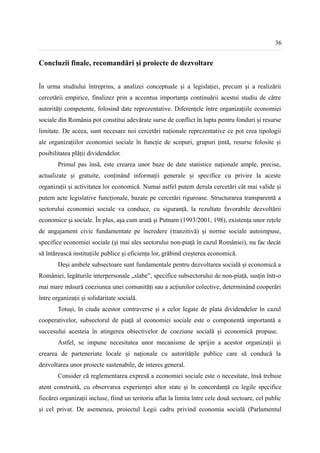 36


Concluzii finale, recomandări și proiecte de dezvoltare


În urma studiului întreprins, a analizei conceptuale și a legislației, precum și a realizării
cercetării empirice, finalizez prin a accentua importanța continuării acestui studiu de către
autorități competente, folosind date reprezentative. Diferențele între organizațiile economiei
sociale din România pot constitui adevărate surse de conflict în lupta pentru fonduri și resurse
limitate. De aceea, sunt necesare noi cercetări naționale reprezentative ce pot crea tipologii
ale organizațiilor economiei sociale în funcție de scopuri, grupuri țintă, resurse folosite și
posibilitatea plății dividendelor.
        Primul pas însă, este crearea unor baze de date statistice naționale ample, precise,
actualizate și gratuite, conținând informații generale și specifice cu privire la aceste
organizații și activitatea lor economică. Numai astfel putem derula cercetări cât mai valide și
putem acte legislative funcționale, bazate pe cercetări riguroase. Structurarea transparentă a
sectorului economiei sociale va conduce, cu siguranță, la rezultate favorabile dezvoltării
economice și sociale. În plus, așa cum arată și Putnam (1993/2001, 198), existența unor rețele
de angajament civic fundamentate pe încredere (tranzitivă) și norme sociale autoimpuse,
specifice economiei sociale (și mai ales sectorului non-piață în cazul României), nu fac decât
să întărească instituțiile publice și eficiența lor, grăbind creșterea economică.
        Deși ambele subsectoare sunt fundamentale pentru dezvoltarea socială și economică a
României, legăturile interpersonale „slabe”, specifice subsectorului de non-piață, susțin într-o
mai mare măsură coeziunea unei comunități sau a acțiunilor colective, determinând cooperări
între organizații și solidaritate socială.
        Totuși, în ciuda acestor contraverse și a celor legate de plata dividendelor în cazul
cooperativelor, subsectorul de piață al economiei sociale este o componentă importantă a
succesului acesteia în atingerea obiectivelor de coeziune socială și economică propuse.
        Astfel, se impune necesitatea unor mecanisme de sprijin a acestor organizații și
crearea de parteneriate locale și naționale cu autoritățile publice care să conducă la
dezvoltarea unor proiecte sustenabile, de interes general.
        Consider că reglementarea expresă a economiei sociale este o necesitate, însă trebuie
atent construită, cu observarea experienței altor state și în concordanță cu legile specifice
fiecărei organizații incluse, fiind un teritoriu aflat la limita între cele două sectoare, cel public
și cel privat. De asemenea, proiectul Legii cadru privind economia socială (Parlamentul
 