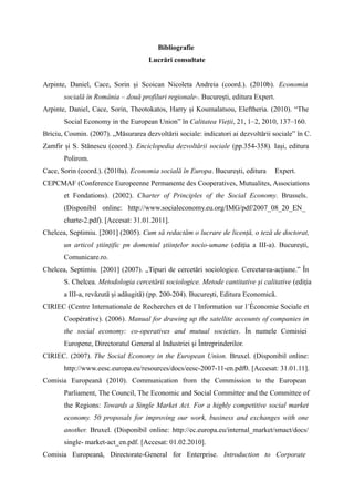 Bibliografie
                                     Lucrări consultate


Arpinte, Daniel, Cace, Sorin și Scoican Nicoleta Andreia (coord.). (2010b). Economia
       socială în România – două profiluri regionale-. București, editura Expert.
Arpinte, Daniel, Cace, Sorin, Theotokatos, Harry și Koumalatsou, Eleftheria. (2010). “The
       Social Economy in the European Union” în Calitatea Vieții, 21, 1–2, 2010, 137–160.
Briciu, Cosmin. (2007). „Măsurarea dezvoltării sociale: indicatori ai dezvoltării sociale” în C.
Zamfir și S. Stănescu (coord.). Enciclopedia dezvoltării sociale (pp.354-358). Iași, editura
       Polirom.
Cace, Sorin (coord.). (2010a). Economia socială în Europa. București, editura       Expert.
CEPCMAF (Conference Europeenne Permanente des Cooperatives, Mutualites, Associations
       et Fondations). (2002). Charter of Principles of the Social Economy. Brussels.
       (Disponibil online: http://www.socialeconomy.eu.org/IMG/pdf/2007_08_20_EN_
       charte-2.pdf). [Accesat: 31.01.2011].
Chelcea, Septimiu. [2001] (2005). Cum să redactăm o lucrare de licență, o teză de doctorat,
       un articol științific pn domeniul științelor socio-umane (ediția a III-a). București,
       Comunicare.ro.
Chelcea, Septimiu. [2001] (2007). „Tipuri de cercetări sociologice. Cercetarea-acțiune.” În
       S. Chelcea. Metodologia cercetării sociologice. Metode cantitative şi calitative (ediţia
       a III-a, revăzută şi adăugită) (pp. 200-204). Bucureşti, Editura Economică.
CIRIEC (Centre Internationale de Recherches et de l´Information sur l´Économie Sociale et
       Coopérative). (2006). Manual for drawing up the satellite accounts of companies in
       the social economy: co-operatives and mutual societies. În numele Comisiei
       Europene, Directoratul General al Industriei și Întreprinderilor.
CIRIEC. (2007). The Social Economy in the European Union. Bruxel. (Disponibil online:
       http://www.eesc.europa.eu/resources/docs/eesc-2007-11-en.pdf0. [Accesat: 31.01.11].
Comisia Europeană (2010). Communication from the Commission to the European
       Parliament, The Council, The Economic and Social Committee and the Committee of
       the Regions: Towards a Single Market Act. For a highly competitive social market
       economy. 50 proposals for improving our work, business and exchanges with one
       another. Bruxel. (Disponibil online: http://ec.europa.eu/internal_market/smact/docs/
       single- market-act_en.pdf. [Accesat: 01.02.2010].
Comisia Europeană, Directorate-General for Enterprise. Introduction to Corporate
 