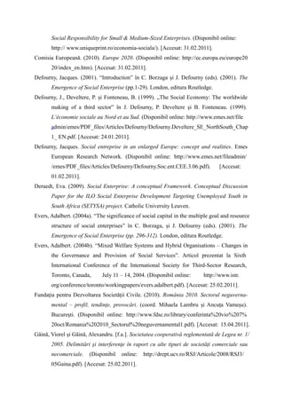 Social Responsibility for Small & Medium-Sized Enterprises. (Disponibil online:
       http:// www.uniqueprint.ro/economia-sociala/). [Accesat: 31.02.2011].
Comisia Europeană. (2010). Europe 2020. (Disponibil online: http://ec.europa.eu/europe20
       20/index_en.htm). [Accesat: 31.02.2011].
Defourny, Jacques. (2001). “Introduction” în C. Borzaga și J. Defourny (eds). (2001). The
       Emergence of Social Enterprise (pp.1-29). London, editura Routledge.
Defourny, J., Develtere, P. și Fonteneau, B. (1999). „The Social Economy: The worldwide
       making of a third sector” în J. Defourny, P. Develtere și B. Fonteneau. (1999).
       L’économie sociale au Nord et au Sud. (Disponibil online: http://www.emes.net/file
       admin/emes/PDF_files/Articles/Defourny/Defourny.Develtere_SE_NorthSouth_Chap
       1_ EN.pdf. [Accesat: 24.01.2011].
Defourny, Jacques. Social entreprise in an enlarged Europe: concept and realities. Emes
       European Research Network. (Disponibil online: http://www.emes.net/fileadmin/
       /emes/PDF_files/Articles/Defourny/Defourny.Soc.ent.CEE.3.06.pdf).         [Accesat:
       01.02.2011].
Deraedt, Eva. (2009). Social Enterprise: A conceptual Framework. Conceptual Discussion
       Paper for the ILO Social Enterprise Development Targeting Unemployed Youth in
       South Africa (SETYSA) project. Catholic University Leuven.
Evers, Adalbert. (2004a). “The significance of social capital in the multiple goal and resource
       structure of social enterprises” în C. Borzaga, și J. Defourny (eds). (2001). The
       Emergence of Social Enterprise (pp. 296-312). London, editura Routledge.
Evers, Adalbert. (2004b). “Mixed Welfare Systems and Hybrid Organisations – Changes in
       the Governance and Provision of Social Services”. Articol prezentat la Sixth
       International Conference of the International Society for Third-Sector Research,
       Toronto, Canada,      July 11 – 14, 2004. (Disponibil online:      http://www.istr.
       org/conference/toronto/workingpapers/evers.adalbert.pdf). [Accesat: 25.02.2011].
Fundația pentru Dezvoltarea Societății Civile. (2010). România 2010. Sectorul neguverna-
       mental – profil, tendințe, provocări. (coord. Mihaela Lambru și Ancuța Vameșu).
       București. (Disponibil online: http://www.fdsc.ro/library/conferinta%20vio%207%
       20oct/Romania%202010_Sectorul%20neguvernamental1.pdf). [Accesat: 15.04.2011].
Găină, Viorel și Găină, Alexandru. [f.a.]. Societatea cooperativă reglementată de Legea nr. 1/
       2005. Delimitări şi interferenţe în raport cu alte tipuri de societăţi comerciale sau
       necomerciale.    (Disponibil   online:   http://drept.ucv.ro/RSJ/Articole/2008/RSJ3/
       05Gaina.pdf). [Accesat: 25.02.2011].
 