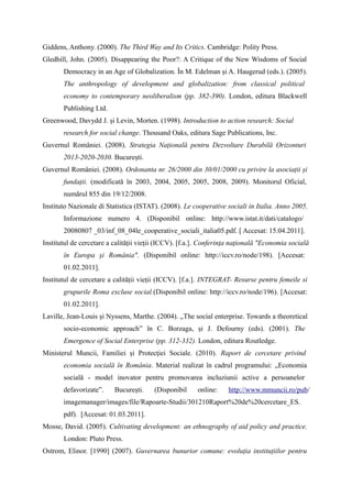 Giddens, Anthony. (2000). The Third Way and Its Critics. Cambridge: Polity Press.
Gledhill, John. (2005). Disappearing the Poor?: A Critique of the New Wisdoms of Social
       Democracy in an Age of Globalization. În M. Edelman și A. Haugerud (eds.). (2005).
       The anthropology of development and globalization: from classical political
       economy to contemporary neoliberalism (pp. 382-390). London, editura Blackwell
       Publishing Ltd.
Greenwood, Davydd J. și Levin, Morten. (1998). Introduction to action research: Social
       research for social change. Thousand Oaks, editura Sage Publications, Inc.
Guvernul României. (2008). Strategia Națională pentru Dezvoltare Durabilă Orizonturi
       2013-2020-2030. București.
Guvernul României. (2008). Ordonanta nr. 26/2000 din 30/01/2000 cu privire la asociații și
       fundații. (modificată în 2003, 2004, 2005, 2005, 2008, 2009). Monitorul Oficial,
       numărul 855 din 19/12/2008.
Instituto Nazionale di Statistica (ISTAT). (2008). Le cooperative sociali in Italia. Anno 2005.
       Informazione numero 4. (Disponibil online: http://www.istat.it/dati/catalogo/
       20080807 _03/inf_08_04le_cooperative_sociali_italia05.pdf. [ Accesat: 15.04.2011].
Institutul de cercetare a calității vieții (ICCV). [f.a.]. Conferinţa naţională "Economia socială
       în Europa şi România". (Disponibil online: http://iccv.ro/node/198). [Accesat:
       01.02.2011].
Institutul de cercetare a calității vieții (ICCV). [f.a.]. INTEGRAT- Resurse pentru femeile si
       grupurile Roma excluse social.(Disponibil online: http://iccv.ro/node/196). [Accesat:
       01.02.2011].
Laville, Jean-Louis și Nyssens, Marthe. (2004). „The social enterprise. Towards a theoretical
       socio-economic approach” în C. Borzaga, și J. Defourny (eds). (2001). The
       Emergence of Social Enterprise (pp. 312-332). London, editura Routledge.
Ministerul Muncii, Familiei şi Protecţiei Sociale. (2010). Raport de cercetare privind
       economia socială în România. Material realizat în cadrul programului: „Economia
       socială - model inovator pentru promovarea incluziunii active a persoanelor
       defavorizate”.     București.    (Disponibil     online:    http://www.mmuncii.ro/pub/
       imagemanager/images/file/Rapoarte-Studii/301210Raport%20de%20cercetare_ES.
       pdf). [Accesat: 01.03.2011].
Mosse, David. (2005). Cultivating development: an ethnography of aid policy and practice.
       London: Pluto Press.
Ostrom, Elinor. [1990] (2007). Guvernarea bunurior comune: evoluția instituțiilor pentru
 