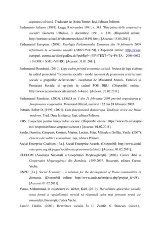 acțiunea colectivă. Traducere de Doina Tonner. Iași, Editura Polirom.
Parlamento Italiano. (1991). Legge 8 novembre 1991, n. 381 "Disciplina delle cooperative
       sociali". Gazzetta Ufficiale, 3 decembrie 1991, n. 238. (Disponibil online:
       http://normativo.inail.it/bdninternet/docs/l38191.htm). [Accesat: 15.04.2011].
Parlamentul European. (2009). Rezoluţia Parlamentului European din 19 februarie 2009
       referitoare la economia socială (2008/2250(INI). (Disponibil online: http://www.
       europarl. europa.eu/sides/getDoc.do?pubRef=-//EP//TEXT+TA+P6-TA- 2009-0062
       + 0+DOC+ XML+V0//RO. [Accesat: 31.01.2011].

Parlamentul României. (2010). Lege cadru privind economia socială. Proiect de lege elaborat
       în cadrul proiectului ”Economia socială – model inovator de promovare a incluziunii
       sociale a grupurilor defavorizate”, coordonat de Ministerul Muncii, Familiei și
       Protecției Sociale și sprijinit în cadrul POS DRU. (Disponibil online:
       http://www.economiesociala.net/m5-1-4-en-). [Accesat: 26.02.2011].

Parlamentul României. (2005). LEGEA nr. 1 din 21 februarie 2005 privind organizarea şi
       funcţionarea cooperaţiei. Monitorul Oficial, numărul 172 din 28 februarie 2005.
Putnam, Rober D. [1993] (2001). Cum funcționează democrația. Tradițiile civice ale Italiei
       moderne. Trad. Dana Istrățescu. Iași, editura Polirom.
RBS. Competiția pentru întreprinderi sociale. (Disponibil online: https://www.rbs.ro/despre-
       noi/ responsabilitate-corporativa/nesst.) [Accesat: 01.02.2011].
Sandu, Dumitru, Câmpean, Cosmin, Marina, Lucian, Peter, Mihaela și Șoflău, Vasile. (2007).
       Practica dezvoltării comunitare. Iași, editura Polirom.
Social Enterprise Coalition. [f.a.]. Social Enterprise Awards. (Disponibil: http://www.social
       enterprise.org.uk/pages/social-enterprise-awards.html). [Accesat: 01.02.2011].
UCECOM (Asociația Națională a Cooperației Meșteșugărești). (2003). Cartea Albă a
       Cooperației Meșteșugărești din România, 1990-2001. București, editura Curtea
       Veche.
UNPD. [f.a.]. Social Economy – a solution for the development of Roma communities in
       Romania. (Disponibil online: http://www.undp.ro/projects.php?project_id=58).
       [Accesat: 01.02.2011].
Yunus, Muhammad, în colaborare cu Weber, Karl. (2010). Dezvoltarea afacerilor sociale:
       noua formă a capitalismlui, menită să răspundă celor mai presante nevoi ale
       umanității. București, Curtea Veche.
Zamfir, Cătălin. (2007). Dezvoltare socială. În C. Zamfir, S. Stănescu (coord.),
 