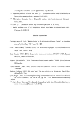 Enciclopedia dezvoltării sociale (pp.173-177). Iași: Polirom.
*** Împreună pentru o societate mai bună. [f.a.]. (Disponibil online: http://economiesocia
       la.org.ro/ro/ despre-proiect).[ Accesat: 01.02.2011].
*** Motivation Romania. [f.a.]. (Disponibil online: http://motivation.ro/). [Accesat:
       01.02.2011].
*** Rures. [f.a.]. (Disponibil online: http://rures.ro/). [Accesat: 01.02.2011].
*** Social Business Tour. [f.a.]. (Disponibil online: http://www.socialbusinesstour.com).
       [Accesat: 01.02.2011]


                                        Lucrări identificate:


Coleman, James S. 1988. "Social Capital in the Creation of Human Capital" în American
       Journal of Sociology, Vol. 94, pp. 95 - 120.

Gide, Charles. (1905). Économie sociale. Les institutions du progrès social au début du XXe
       siècle. Paris, editura Larose.

Gide, Charles. [1905] (2001). Coopération et économie sociale 1886-1904 (1905). Patrice
       Devillers, editura L’Harmattan.

Dunoyer, Barth Charles. (1830). Nouveau traite d'economie sociale. Vol I-II. Bruxel, editura
       H. Fournier.

Fourier, Charles. (1966 – 1968) Oeuvres complètes de Charles Fourier. 12 vol. Paris, editura
       Anthropos.
Giddens, Anthony. (1998). The third way. The renewal of social democracy. Cambridge,
      editura Polity Press
Spear, Roger. (2006). "Social entrepreneurship: a different model?" în International Journal
       of Social Economics, Vol. 33 nr: 5/6, pp.399 – 410. Emerald Group Publishing
Limited
***. [f.a.]. Robert Owen and New Lanark. A man ahead of his time.(Disponibil: http://www.
        robert-owen.com/). [Accesat: 16.05.2011].
 