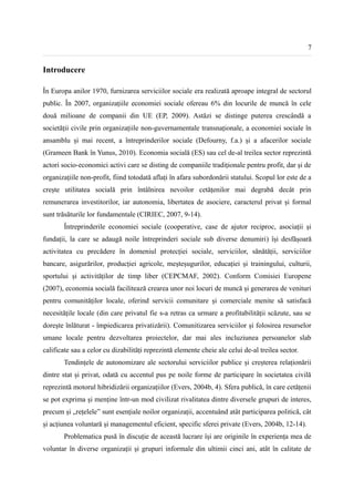 7


Introducere

În Europa anilor 1970, furnizarea serviciilor sociale era realizată aproape integral de sectorul
public. În 2007, organizațiile economiei sociale ofereau 6% din locurile de muncă în cele
două milioane de companii din UE (EP, 2009). Astăzi se distinge puterea crescândă a
societății civile prin organizațiile non-guvernamentale transnaționale, a economiei sociale în
ansamblu și mai recent, a întreprinderilor sociale (Defourny, f.a.) și a afacerilor sociale
(Grameen Bank în Yunus, 2010). Economia socială (ES) sau cel de-al treilea sector reprezintă
actori socio-economici activi care se disting de companiile tradiționale pentru profit, dar și de
organizațiile non-profit, fiind totodată aflați în afara subordonării statului. Scopul lor este de a
crește utilitatea socială prin întâlnirea nevoilor cetățenilor mai degrabă decât prin
remunerarea investitorilor, iar autonomia, libertatea de asociere, caracterul privat și formal
sunt trăsăturile lor fundamentale (CIRIEC, 2007, 9-14).
       Întreprinderile economiei sociale (cooperative, case de ajutor reciproc, asociații și
fundații, la care se adaugă noile întreprinderi sociale sub diverse denumiri) își desfășoară
activitatea cu precădere în domeniul protecției sociale, serviciilor, sănătății, serviciilor
bancare, asigurărilor, producției agricole, meșteșugurilor, educației și trainingului, culturii,
sportului și activităților de timp liber (CEPCMAF, 2002). Conform Comisiei Europene
(2007), economia socială facilitează crearea unor noi locuri de muncă și generarea de venituri
pentru comunităților locale, oferind servicii comunitare și comerciale menite să satisfacă
necesitățile locale (din care privatul fie s-a retras ca urmare a profitabilității scăzute, sau se
dorește înlăturat - împiedicarea privatizării). Comunitizarea serviciilor și folosirea resurselor
umane locale pentru dezvoltarea proiectelor, dar mai ales incluziunea persoanelor slab
calificate sau a celor cu dizabilități reprezintă elemente cheie ale celui de-al treilea sector.
       Tendințele de autonomizare ale sectorului serviciilor publice și creșterea relaționării
dintre stat și privat, odată cu accentul pus pe noile forme de participare în societatea civilă
reprezintă motorul hibridizării organizațiilor (Evers, 2004b, 4). Sfera publică, în care cetățenii
se pot exprima și menține într-un mod civilizat rivalitatea dintre diversele grupuri de interes,
precum și „rețelele” sunt esențiale noilor organizații, accentuând atât participarea politică, cât
și acțiunea voluntară și managementul eficient, specific sferei private (Evers, 2004b, 12-14).
       Problematica pusă în discuție de această lucrare își are originile în experiența mea de
voluntar în diverse organizații și grupuri informale din ultimii cinci ani, atât în calitate de
 