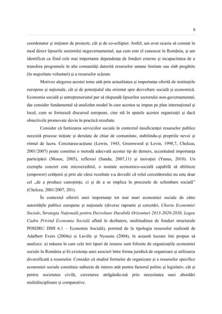 8


coordonator și inițiator de proiecte, cât și de co-echipier. Astfel, am avut ocazia să constat în
mod direct lipsurile sectorului neguvernamental, așa cum este el cunoscut în România, și am
identificat ca fiind cele mai importante dependența de fonduri externe și incapacitatea de a
transfera programele în alte comunități datorită resurselor umane limitate sau slab pregătite
(în majoritate voluntari) și a resurselor scăzute.
         Motivez alegerea acestei teme atât prin actualitatea și importanța oferită de instituțiile
europene și naționale, cât și de potențialul său orientat spre dezvoltare socială și economică.
Economia socială și antreprenoriatul par să răspundă lipsurilor sectorului non-guvernamental,
dar consider fundamental să analizăm modul în care acestea se impun pe plan internațional și
local, cum se formează discursul european, cine stă în spatele acestor organizații și dacă
obiectivele promovate devin în practică rezultate.
         Consider că furnizarea serviciilor sociale în contextul insuficienței resurselor publice
necesită procese inițiate și derulate de chiar de comunitate, stabilindu-și propriile nevoi și
ritmul de lucru. Cercetarea-acțiune (Lewin, 1943, Greenwood și Levin, 1998,7, Chelcea,
2001/2007) poate constitui o metodă adecvată acestui tip de demers, accentuând importanța
participării (Mosse, 2005), reflexiei (Sandu, 2007,11) și inovației (Yunus, 2010). Un
exemplu concret este microcreditul, o noutate economico-socială capabilă să abiliteze
(empower) cetățenii și prin ale cărui rezultate s-a dovedit că rolul cercetătorului nu este doar
cel „de a produce cunoștințe, ci și de a se implica în procesele de schimbare socială”
(Chelcea, 2001/2007, 201).
         În contextul oferirii unei importanțe tot mai mari economiei sociale de către
autoritățile publice europene și naționale (diverse rapoarte și cercetări, Charta Economiei
Sociale, Strategia Națională pentru Dezvoltare Durabilă Orizonturi 2013-2020-2030, Legea
Cadru Privind Economia Socială aflată în dezbatere, multitudinea de fonduri structurale
POSDRU DMI 6.1 – Economie Socială), pornind de la tipologia resurselor realizată de
Adalbert Evers (2004a) și Laville și Nyssens (2004), în această lucrare îmi propun să
analizez: a) măsura în care cele trei tipuri de resurse sunt folosite de organizațiile economiei
sociale în România și b) existența unei asocieri între forma juridică de organizare și utilizarea
diversificată a resurselor. Consider că studiul formelor de organizare și a resurselor specifice
economiei sociale constituie subiecte de interes atât pentru factorul politic și legislativ, cât și
pentru    societatea   civilă,   cercetarea   atrăgându-mă    prin   necesitatea   unei   abordări
multidisciplinare și comparative.
 