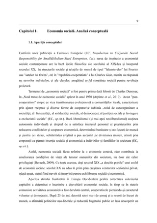 9


Capitolul 1.            Economia socială. Analiză conceptuală


        1.1. Apariția conceptului


Conform unei publicații a Comisiei Europene (EC, Introduction to Corporate Social
Responsibility for Small&Medium-Sized Entreprises, f.a.), sursa de inspirație a economiei
sociale contemporane are la bază ideile filosofice ale secolului al XIX-lea și începutul
secoului XX, în structurile sociale și relațiile de muncă de tipul ”falansterelor” lui Fourier
sau ”satelor lui Owen”, ori în ”republica cooperatistă” a lui Charles Gide, menite să răspundă
nu nevoilor indivizilor, ci ale claselor, pregătind astfel conștiința socială pentru revoluția
proletară.
        Termenul de „economie socială” a fost pentru prima dată folosit de Charles Dunoyer,
în „Noul tratat de economie socială” apărut în anul 1930 (Arpinte et al., 2010). Acest ”pan-
cooperatism” utopic ce viza transformarea evoluționistă a comunităților locale, caracterizate
prin ajutor reciproc și diverse forme de cooperative sublinia „rolul de autoorganizare a
societăţii, al fraternităţii, al solidarităţii sociale, al democraţiei, al justiţiei sociale şi învingere
a excluziunii sociale” (EC, op.cit.). Dacă liberalismul (și mai apoi neoliberalismul) susținea
autonomia individuală și dreptul de a satisface interesul personal al proprietarilor prin
reducerea conflictelor și cooperare economică, determinând bunăstare și noi locuri de muncă
și pentru cei săraci, solidaritatea creștină a pus accentul pe diviziunea muncii, atinsă prin
corporații ce permit inserția socială și economică a indivizilor și familiilor în societate (EC,
op.cit.).
        Astfel, economia socială făcea referire la o economie corectă, care contribuia la
ameliorarea condițiilor de viață ale tuturor oamenilor din societate, nu doar ale celor
privilegiați (Deraedt, 2009). Cu toate acestea, deși secolul XIX „a deschis porțile” unei astfel
de economii sociale, secolul XX au adus în prim plan creșterea veniturilor sectorului privat,
odată eșuat, statul fiind nevoit să intervină pentru echilibrarea socială și economică.
        Apariția statului bunăstării în Europa Occidentală pentru corectarea sistemului
capitalist a deteminat o încetinire a dezvoltării economiei sociale, în timp ce în statele
comuniste activitatea economică a fost derulată central, cooperativele pierzându-și caracterul
voluntar și democratic. După 25 de ani, datorită ratei mari de șomaj și a nevoii de locuri de
muncă, a afirmării politicilor neo-liberale și reducerii bugetului public ce lasă descoperit un
 