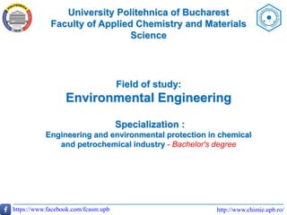 University Politehnica of Bucharest
Faculty of Applied Chemistry and Materials
Science
http://www.chimie.upb.ro/https://www.facebook.com/fcasm.upb
Field of study:
Environmental Engineering
Specialization :
Engineering and environmental protection in chemical
and petrochemical industry - Bachelor's degree
 