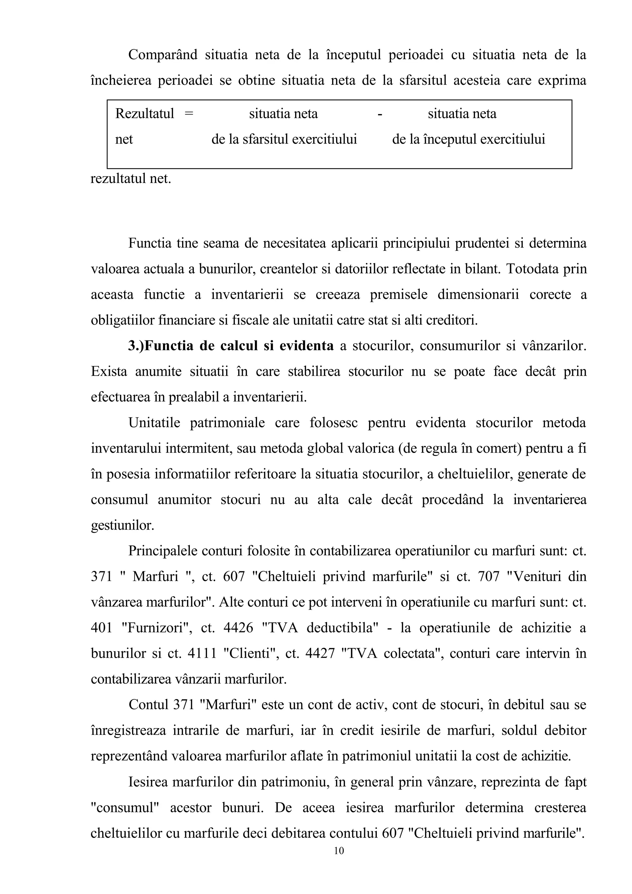 Comparând situatia neta de la începutul perioadei cu situatia neta de la
încheierea perioadei se obtine situatia neta de la sfarsitul acesteia care exprima
rezultatul net.
Functia tine seama de necesitatea aplicarii principiului prudentei si determina
valoarea actuala a bunurilor, creantelor si datoriilor reflectate in bilant. Totodata prin
aceasta functie a inventarierii se creeaza premisele dimensionarii corecte a
obligatiilor financiare si fiscale ale unitatii catre stat si alti creditori.
3.)Functia de calcul si evidenta a stocurilor, consumurilor si vânzarilor.
Exista anumite situatii în care stabilirea stocurilor nu se poate face decât prin
efectuarea în prealabil a inventarierii.
Unitatile patrimoniale care folosesc pentru evidenta stocurilor metoda
inventarului intermitent, sau metoda global valorica (de regula în comert) pentru a fi
în posesia informatiilor referitoare la situatia stocurilor, a cheltuielilor, generate de
consumul anumitor stocuri nu au alta cale decât procedând la inventarierea
gestiunilor.
Principalele conturi folosite în contabilizarea operatiunilor cu marfuri sunt: ct.
371 " Marfuri ", ct. 607 "Cheltuieli privind marfurile" si ct. 707 "Venituri din
vânzarea marfurilor". Alte conturi ce pot interveni în operatiunile cu marfuri sunt: ct.
401 "Furnizori", ct. 4426 "TVA deductibila" - la operatiunile de achizitie a
bunurilor si ct. 4111 "Clienti", ct. 4427 "TVA colectata", conturi care intervin în
contabilizarea vânzarii marfurilor.
Contul 371 "Marfuri" este un cont de activ, cont de stocuri, în debitul sau se
înregistreaza intrarile de marfuri, iar în credit iesirile de marfuri, soldul debitor
reprezentând valoarea marfurilor aflate în patrimoniul unitatii la cost de achizitie.
Iesirea marfurilor din patrimoniu, în general prin vânzare, reprezinta de fapt
"consumul" acestor bunuri. De aceea iesirea marfurilor determina cresterea
cheltuielilor cu marfurile deci debitarea contului 607 "Cheltuieli privind marfurile".
10
Rezultatul = situatia neta - situatia neta
net de la sfarsitul exercitiului de la începutul exercitiului
 