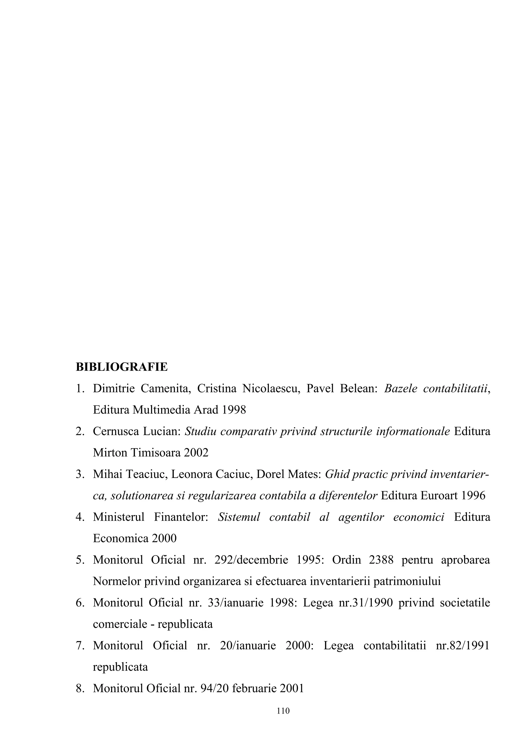 BIBLIOGRAFIE
1. Dimitrie Camenita, Cristina Nicolaescu, Pavel Belean: Bazele contabilitatii,
Editura Multimedia Arad 1998
2. Cernusca Lucian: Studiu comparativ privind structurile informationale Editura
Mirton Timisoara 2002
3. Mihai Teaciuc, Leonora Caciuc, Dorel Mates: Ghid practic privind inventarier-
ca, solutionarea si regularizarea contabila a diferentelor Editura Euroart 1996
4. Ministerul Finantelor: Sistemul contabil al agentilor economici Editura
Economica 2000
5. Monitorul Oficial nr. 292/decembrie 1995: Ordin 2388 pentru aprobarea
Normelor privind organizarea si efectuarea inventarierii patrimoniului
6. Monitorul Oficial nr. 33/ianuarie 1998: Legea nr.31/1990 privind societatile
comerciale - republicata
7. Monitorul Oficial nr. 20/ianuarie 2000: Legea contabilitatii nr.82/1991
republicata
8. Monitorul Oficial nr. 94/20 februarie 2001
110
 