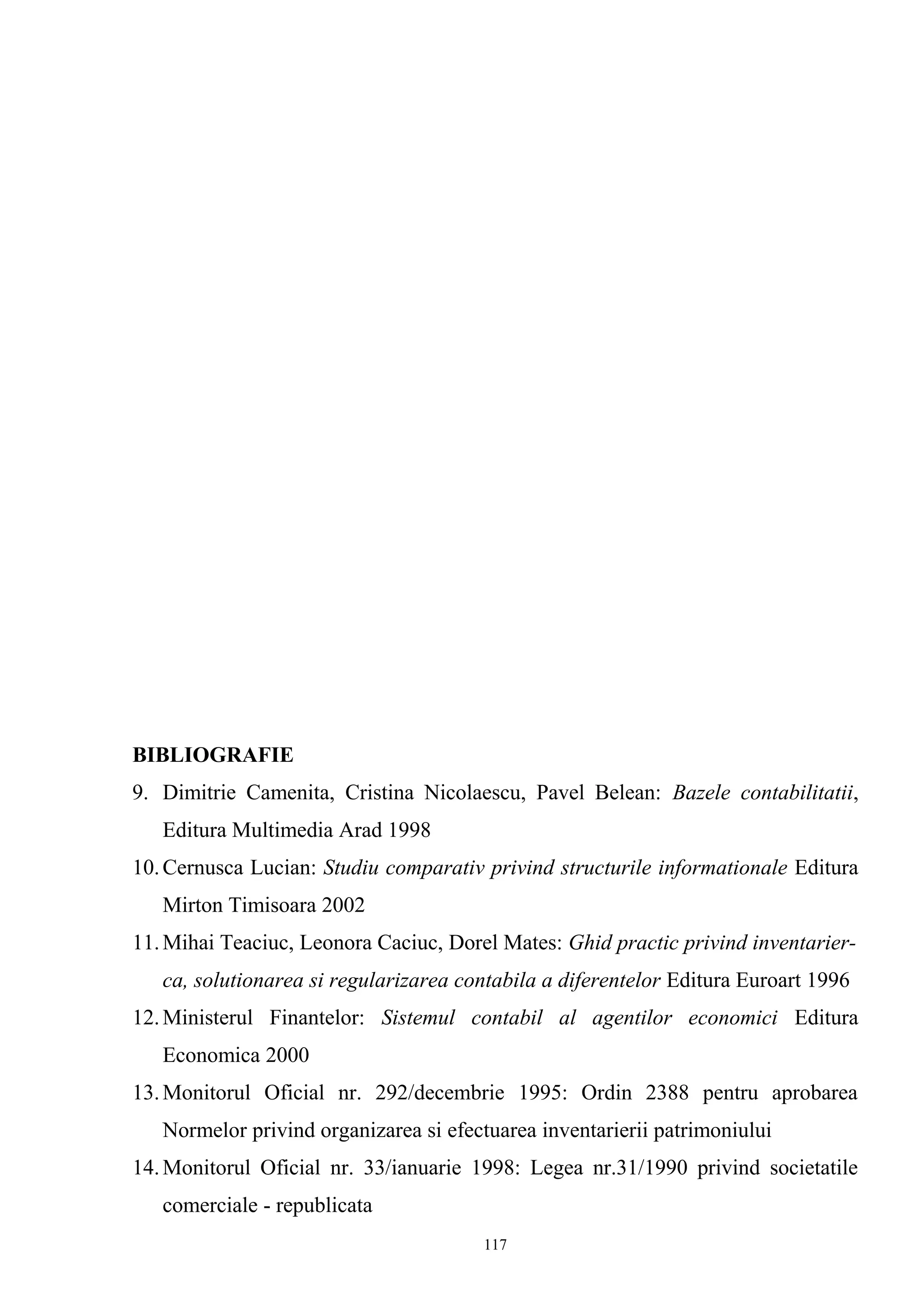 BIBLIOGRAFIE
9. Dimitrie Camenita, Cristina Nicolaescu, Pavel Belean: Bazele contabilitatii,
Editura Multimedia Arad 1998
10.Cernusca Lucian: Studiu comparativ privind structurile informationale Editura
Mirton Timisoara 2002
11.Mihai Teaciuc, Leonora Caciuc, Dorel Mates: Ghid practic privind inventarier-
ca, solutionarea si regularizarea contabila a diferentelor Editura Euroart 1996
12.Ministerul Finantelor: Sistemul contabil al agentilor economici Editura
Economica 2000
13.Monitorul Oficial nr. 292/decembrie 1995: Ordin 2388 pentru aprobarea
Normelor privind organizarea si efectuarea inventarierii patrimoniului
14.Monitorul Oficial nr. 33/ianuarie 1998: Legea nr.31/1990 privind societatile
comerciale - republicata
117
 