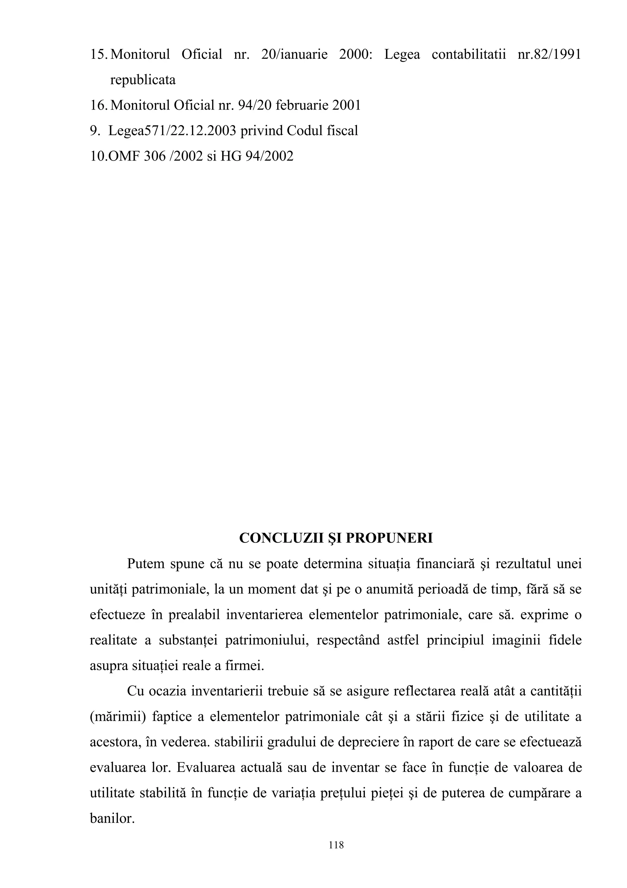 15.Monitorul Oficial nr. 20/ianuarie 2000: Legea contabilitatii nr.82/1991
republicata
16.Monitorul Oficial nr. 94/20 februarie 2001
9. Legea571/22.12.2003 privind Codul fiscal
10.OMF 306 /2002 si HG 94/2002
CONCLUZII ŞI PROPUNERI
Putem spune că nu se poate determina situaţia financiară şi rezultatul unei
unităţi patrimoniale, la un moment dat şi pe o anumită perioadă de timp, fără să se
efectueze în prealabil inventarierea elementelor patrimoniale, care să. exprime o
realitate a substanţei patrimoniului, respectând astfel principiul imaginii fidele
asupra situaţiei reale a firmei.
Cu ocazia inventarierii trebuie să se asigure reflectarea reală atât a cantităţii
(mărimii) faptice a elementelor patrimoniale cât şi a stării fizice şi de utilitate a
acestora, în vederea. stabilirii gradului de depreciere în raport de care se efectuează
evaluarea lor. Evaluarea actuală sau de inventar se face în funcţie de valoarea de
utilitate stabilită în funcţie de variaţia preţului pieţei şi de puterea de cumpărare a
banilor.
118
 