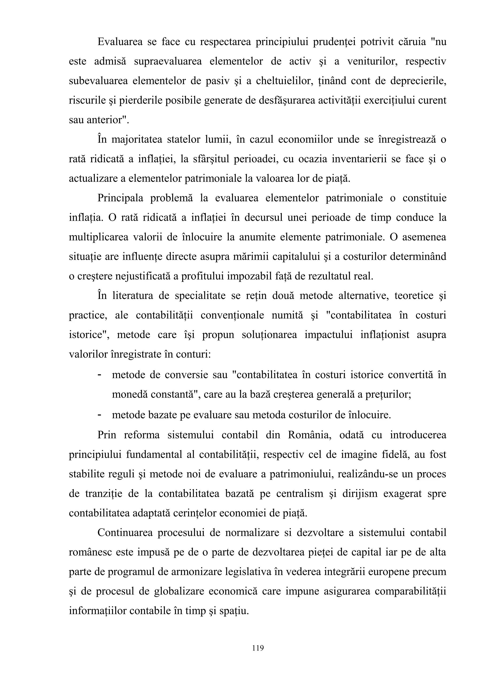 Evaluarea se face cu respectarea principiului prudenţei potrivit căruia "nu
este admisă supraevaluarea elementelor de activ şi a veniturilor, respectiv
subevaluarea elementelor de pasiv şi a cheltuielilor, ţinând cont de deprecierile,
riscurile şi pierderile posibile generate de desfăşurarea activităţii exerciţiului curent
sau anterior".
În majoritatea statelor lumii, în cazul economiilor unde se înregistrează o
rată ridicată a inflaţiei, la sfârşitul perioadei, cu ocazia inventarierii se face şi o
actualizare a elementelor patrimoniale la valoarea lor de piaţă.
Principala problemă la evaluarea elementelor patrimoniale o constituie
inflaţia. O rată ridicată a inflaţiei în decursul unei perioade de timp conduce la
multiplicarea valorii de înlocuire la anumite elemente patrimoniale. O asemenea
situaţie are influenţe directe asupra mărimii capitalului şi a costurilor determinând
o creştere nejustificată a profitului impozabil faţă de rezultatul real.
În literatura de specialitate se reţin două metode alternative, teoretice şi
practice, ale contabilităţii convenţionale numită şi "contabilitatea în costuri
istorice", metode care îşi propun soluţionarea impactului inflaţionist asupra
valorilor înregistrate în conturi:
- metode de conversie sau "contabilitatea în costuri istorice convertită în
monedă constantă", care au la bază creşterea generală a preţurilor;
- metode bazate pe evaluare sau metoda costurilor de înlocuire.
Prin reforma sistemului contabil din România, odată cu introducerea
principiului fundamental al contabilităţii, respectiv cel de imagine fidelă, au fost
stabilite reguli şi metode noi de evaluare a patrimoniului, realizându-se un proces
de tranziţie de la contabilitatea bazată pe centralism şi dirijism exagerat spre
contabilitatea adaptată cerinţelor economiei de piaţă.
Continuarea procesului de normalizare si dezvoltare a sistemului contabil
românesc este impusă pe de o parte de dezvoltarea pieţei de capital iar pe de alta
parte de programul de armonizare legislativa în vederea integrării europene precum
şi de procesul de globalizare economică care impune asigurarea comparabilităţii
informaţiilor contabile în timp şi spaţiu.
119
 