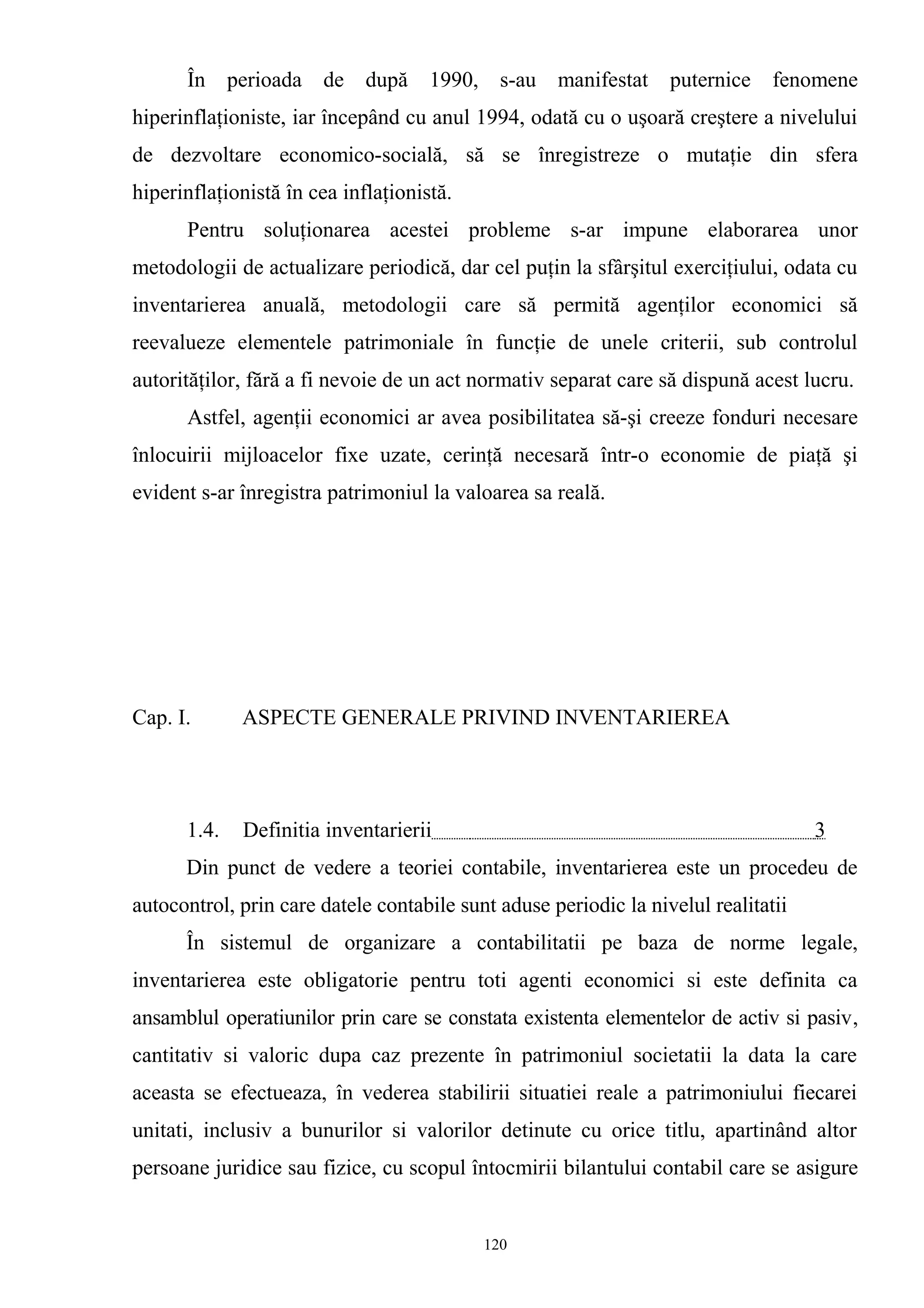 În perioada de după 1990, s-au manifestat puternice fenomene
hiperinflaţioniste, iar începând cu anul 1994, odată cu o uşoară creştere a nivelului
de dezvoltare economico-socială, să se înregistreze o mutaţie din sfera
hiperinflaţionistă în cea inflaţionistă.
Pentru soluţionarea acestei probleme s-ar impune elaborarea unor
metodologii de actualizare periodică, dar cel puţin la sfârşitul exerciţiului, odata cu
inventarierea anuală, metodologii care să permită agenţilor economici să
reevalueze elementele patrimoniale în funcţie de unele criterii, sub controlul
autorităţilor, fără a fi nevoie de un act normativ separat care să dispună acest lucru.
Astfel, agenţii economici ar avea posibilitatea să-şi creeze fonduri necesare
înlocuirii mijloacelor fixe uzate, cerinţă necesară într-o economie de piaţă şi
evident s-ar înregistra patrimoniul la valoarea sa reală.
Cap. I. ASPECTE GENERALE PRIVIND INVENTARIEREA
1.4. Definitia inventarierii 3
Din punct de vedere a teoriei contabile, inventarierea este un procedeu de
autocontrol, prin care datele contabile sunt aduse periodic la nivelul realitatii
În sistemul de organizare a contabilitatii pe baza de norme legale,
inventarierea este obligatorie pentru toti agenti economici si este definita ca
ansamblul operatiunilor prin care se constata existenta elementelor de activ si pasiv,
cantitativ si valoric dupa caz prezente în patrimoniul societatii la data la care
aceasta se efectueaza, în vederea stabilirii situatiei reale a patrimoniului fiecarei
unitati, inclusiv a bunurilor si valorilor detinute cu orice titlu, apartinând altor
persoane juridice sau fizice, cu scopul întocmirii bilantului contabil care se asigure
120
 