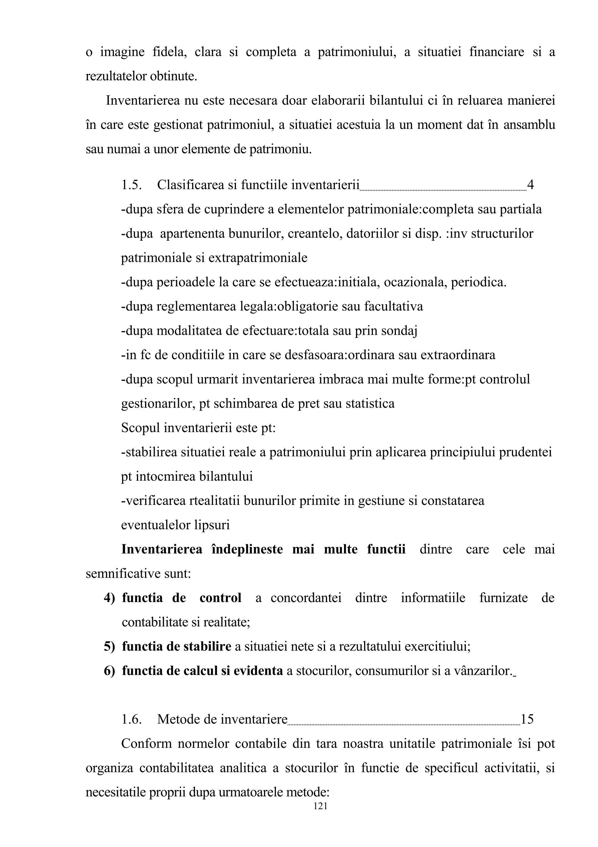 o imagine fidela, clara si completa a patrimoniului, a situatiei financiare si a
rezultatelor obtinute.
Inventarierea nu este necesara doar elaborarii bilantului ci în reluarea manierei
în care este gestionat patrimoniul, a situatiei acestuia la un moment dat în ansamblu
sau numai a unor elemente de patrimoniu.
1.5. Clasificarea si functiile inventarierii 4
-dupa sfera de cuprindere a elementelor patrimoniale:completa sau partiala
-dupa apartenenta bunurilor, creantelo, datoriilor si disp. :inv structurilor
patrimoniale si extrapatrimoniale
-dupa perioadele la care se efectueaza:initiala, ocazionala, periodica.
-dupa reglementarea legala:obligatorie sau facultativa
-dupa modalitatea de efectuare:totala sau prin sondaj
-in fc de conditiile in care se desfasoara:ordinara sau extraordinara
-dupa scopul urmarit inventarierea imbraca mai multe forme:pt controlul
gestionarilor, pt schimbarea de pret sau statistica
Scopul inventarierii este pt:
-stabilirea situatiei reale a patrimoniului prin aplicarea principiului prudentei
pt intocmirea bilantului
-verificarea rtealitatii bunurilor primite in gestiune si constatarea
eventualelor lipsuri
Inventarierea îndeplineste mai multe functii dintre care cele mai
semnificative sunt:
4) functia de control a concordantei dintre informatiile furnizate de
contabilitate si realitate;
5) functia de stabilire a situatiei nete si a rezultatului exercitiului;
6) functia de calcul si evidenta a stocurilor, consumurilor si a vânzarilor.
1.6. Metode de inventariere 15
Conform normelor contabile din tara noastra unitatile patrimoniale îsi pot
organiza contabilitatea analitica a stocurilor în functie de specificul activitatii, si
necesitatile proprii dupa urmatoarele metode:
121
 