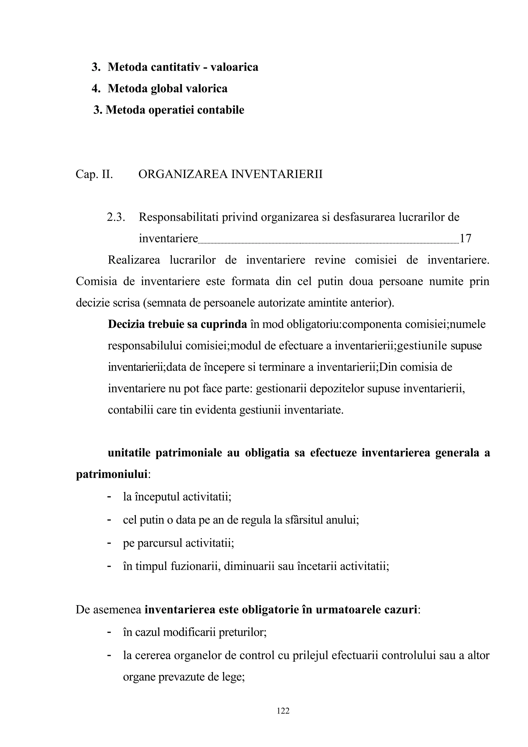 3. Metoda cantitativ - valoarica
4. Metoda global valorica
3. Metoda operatiei contabile
Cap. II. ORGANIZAREA INVENTARIERII
2.3. Responsabilitati privind organizarea si desfasurarea lucrarilor de
inventariere 17
Realizarea lucrarilor de inventariere revine comisiei de inventariere.
Comisia de inventariere este formata din cel putin doua persoane numite prin
decizie scrisa (semnata de persoanele autorizate amintite anterior).
Decizia trebuie sa cuprinda în mod obligatoriu:componenta comisiei;numele
responsabilului comisiei;modul de efectuare a inventarierii;gestiunile supuse
inventarierii;data de începere si terminare a inventarierii;Din comisia de
inventariere nu pot face parte: gestionarii depozitelor supuse inventarierii,
contabilii care tin evidenta gestiunii inventariate.
unitatile patrimoniale au obligatia sa efectueze inventarierea generala a
patrimoniului:
- la începutul activitatii;
- cel putin o data pe an de regula la sfârsitul anului;
- pe parcursul activitatii;
- în timpul fuzionarii, diminuarii sau încetarii activitatii;
De asemenea inventarierea este obligatorie în urmatoarele cazuri:
- în cazul modificarii preturilor;
- la cererea organelor de control cu prilejul efectuarii controlului sau a altor
organe prevazute de lege;
122
 