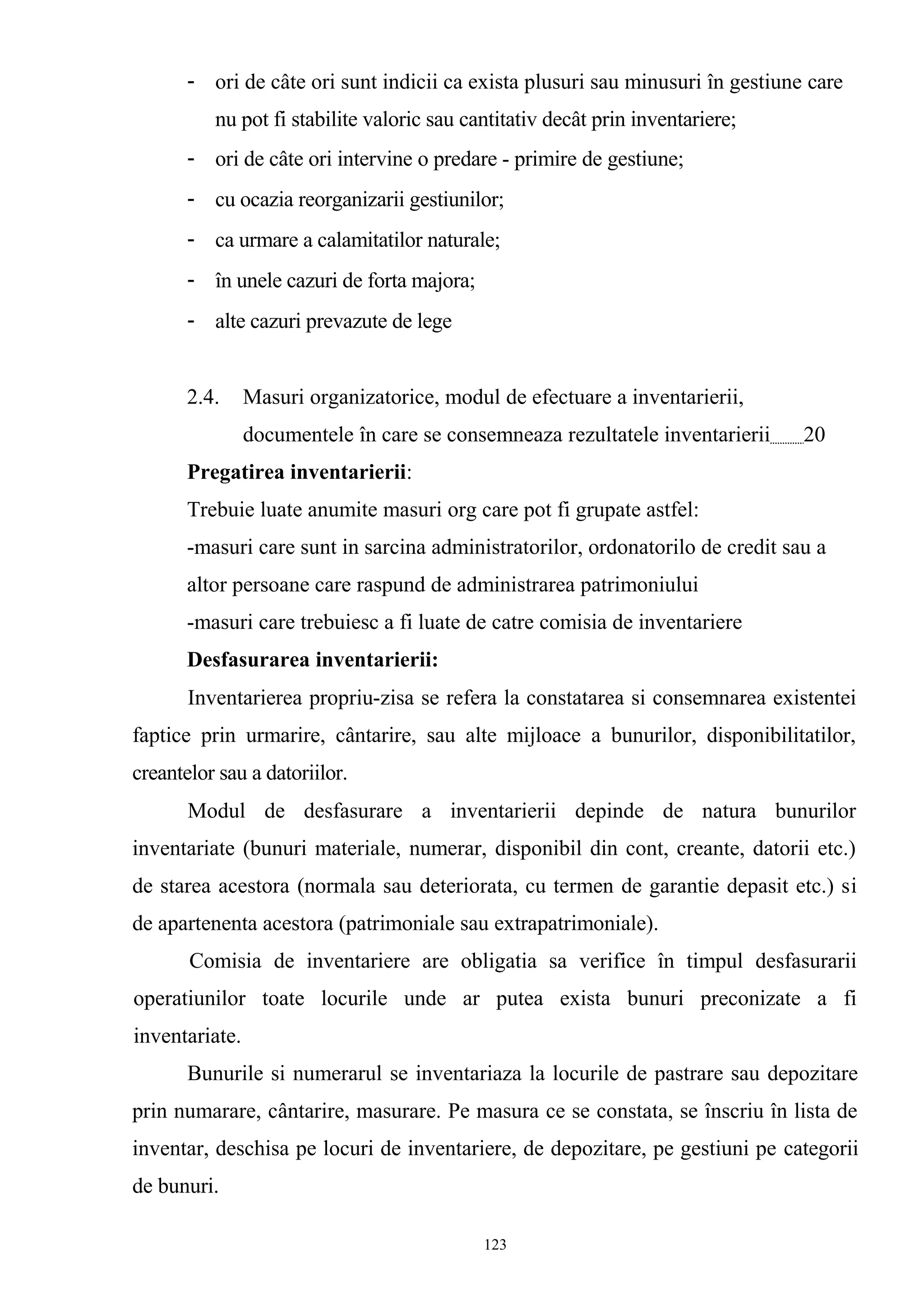 - ori de câte ori sunt indicii ca exista plusuri sau minusuri în gestiune care
nu pot fi stabilite valoric sau cantitativ decât prin inventariere;
- ori de câte ori intervine o predare - primire de gestiune;
- cu ocazia reorganizarii gestiunilor;
- ca urmare a calamitatilor naturale;
- în unele cazuri de forta majora;
- alte cazuri prevazute de lege
2.4. Masuri organizatorice, modul de efectuare a inventarierii,
documentele în care se consemneaza rezultatele inventarierii 20
Pregatirea inventarierii:
Trebuie luate anumite masuri org care pot fi grupate astfel:
-masuri care sunt in sarcina administratorilor, ordonatorilo de credit sau a
altor persoane care raspund de administrarea patrimoniului
-masuri care trebuiesc a fi luate de catre comisia de inventariere
Desfasurarea inventarierii:
Inventarierea propriu-zisa se refera la constatarea si consemnarea existentei
faptice prin urmarire, cântarire, sau alte mijloace a bunurilor, disponibilitatilor,
creantelor sau a datoriilor.
Modul de desfasurare a inventarierii depinde de natura bunurilor
inventariate (bunuri materiale, numerar, disponibil din cont, creante, datorii etc.)
de starea acestora (normala sau deteriorata, cu termen de garantie depasit etc.) si
de apartenenta acestora (patrimoniale sau extrapatrimoniale).
Comisia de inventariere are obligatia sa verifice în timpul desfasurarii
operatiunilor toate locurile unde ar putea exista bunuri preconizate a fi
inventariate.
Bunurile si numerarul se inventariaza la locurile de pastrare sau depozitare
prin numarare, cântarire, masurare. Pe masura ce se constata, se înscriu în lista de
inventar, deschisa pe locuri de inventariere, de depozitare, pe gestiuni pe categorii
de bunuri.
123
 