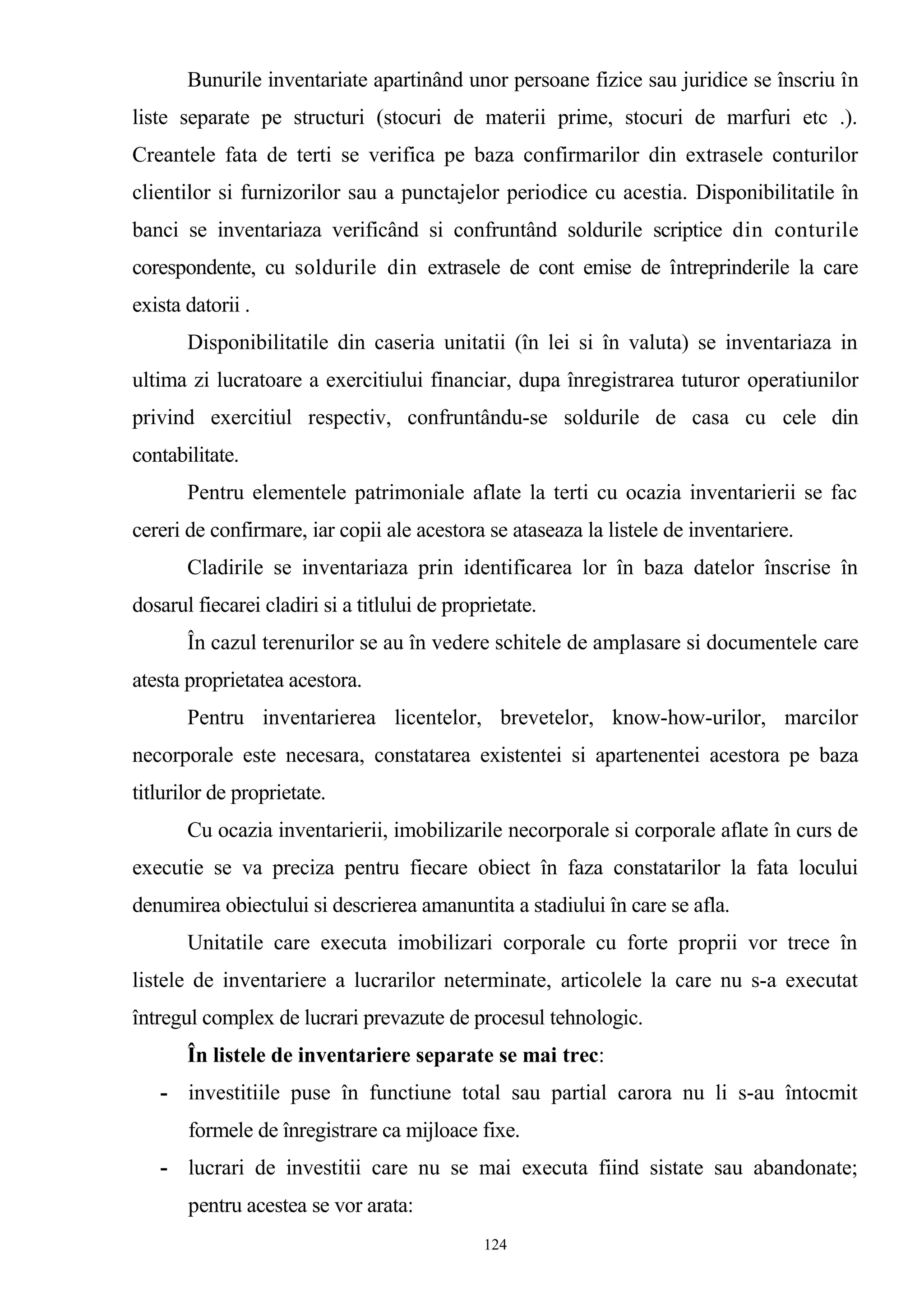 Bunurile inventariate apartinând unor persoane fizice sau juridice se înscriu în
liste separate pe structuri (stocuri de materii prime, stocuri de marfuri etc .).
Creantele fata de terti se verifica pe baza confirmarilor din extrasele conturilor
clientilor si furnizorilor sau a punctajelor periodice cu acestia. Disponibilitatile în
banci se inventariaza verificând si confruntând soldurile scriptice din conturile
corespondente, cu soldurile din extrasele de cont emise de întreprinderile la care
exista datorii .
Disponibilitatile din caseria unitatii (în lei si în valuta) se inventariaza in
ultima zi lucratoare a exercitiului financiar, dupa înregistrarea tuturor operatiunilor
privind exercitiul respectiv, confruntându-se soldurile de casa cu cele din
contabilitate.
Pentru elementele patrimoniale aflate la terti cu ocazia inventarierii se fac
cereri de confirmare, iar copii ale acestora se ataseaza la listele de inventariere.
Cladirile se inventariaza prin identificarea lor în baza datelor înscrise în
dosarul fiecarei cladiri si a titlului de proprietate.
În cazul terenurilor se au în vedere schitele de amplasare si documentele care
atesta proprietatea acestora.
Pentru inventarierea licentelor, brevetelor, know-how-urilor, marcilor
necorporale este necesara, constatarea existentei si apartenentei acestora pe baza
titlurilor de proprietate.
Cu ocazia inventarierii, imobilizarile necorporale si corporale aflate în curs de
executie se va preciza pentru fiecare obiect în faza constatarilor la fata locului
denumirea obiectului si descrierea amanuntita a stadiului în care se afla.
Unitatile care executa imobilizari corporale cu forte proprii vor trece în
listele de inventariere a lucrarilor neterminate, articolele la care nu s-a executat
întregul complex de lucrari prevazute de procesul tehnologic.
În listele de inventariere separate se mai trec:
- investitiile puse în functiune total sau partial carora nu li s-au întocmit
formele de înregistrare ca mijloace fixe.
- lucrari de investitii care nu se mai executa fiind sistate sau abandonate;
pentru acestea se vor arata:
124
 