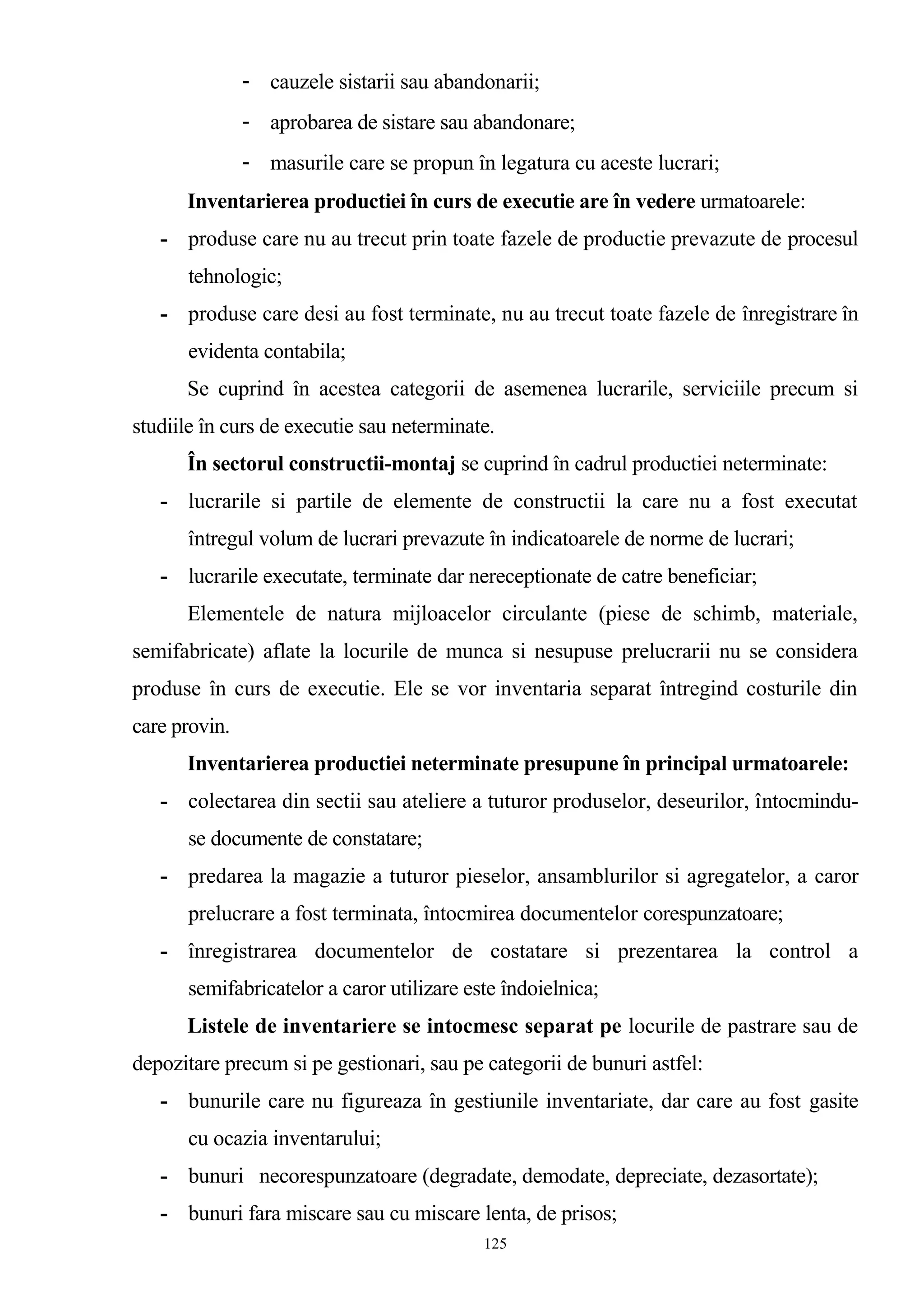- cauzele sistarii sau abandonarii;
- aprobarea de sistare sau abandonare;
- masurile care se propun în legatura cu aceste lucrari;
Inventarierea productiei în curs de executie are în vedere urmatoarele:
- produse care nu au trecut prin toate fazele de productie prevazute de procesul
tehnologic;
- produse care desi au fost terminate, nu au trecut toate fazele de înregistrare în
evidenta contabila;
Se cuprind în acestea categorii de asemenea lucrarile, serviciile precum si
studiile în curs de executie sau neterminate.
În sectorul constructii-montaj se cuprind în cadrul productiei neterminate:
- lucrarile si partile de elemente de constructii la care nu a fost executat
întregul volum de lucrari prevazute în indicatoarele de norme de lucrari;
- lucrarile executate, terminate dar nereceptionate de catre beneficiar;
Elementele de natura mijloacelor circulante (piese de schimb, materiale,
semifabricate) aflate la locurile de munca si nesupuse prelucrarii nu se considera
produse în curs de executie. Ele se vor inventaria separat întregind costurile din
care provin.
Inventarierea productiei neterminate presupune în principal urmatoarele:
- colectarea din sectii sau ateliere a tuturor produselor, deseurilor, întocmindu-
se documente de constatare;
- predarea la magazie a tuturor pieselor, ansamblurilor si agregatelor, a caror
prelucrare a fost terminata, întocmirea documentelor corespunzatoare;
- înregistrarea documentelor de costatare si prezentarea la control a
semifabricatelor a caror utilizare este îndoielnica;
Listele de inventariere se intocmesc separat pe locurile de pastrare sau de
depozitare precum si pe gestionari, sau pe categorii de bunuri astfel:
- bunurile care nu figureaza în gestiunile inventariate, dar care au fost gasite
cu ocazia inventarului;
- bunuri necorespunzatoare (degradate, demodate, depreciate, dezasortate);
- bunuri fara miscare sau cu miscare lenta, de prisos;
125
 