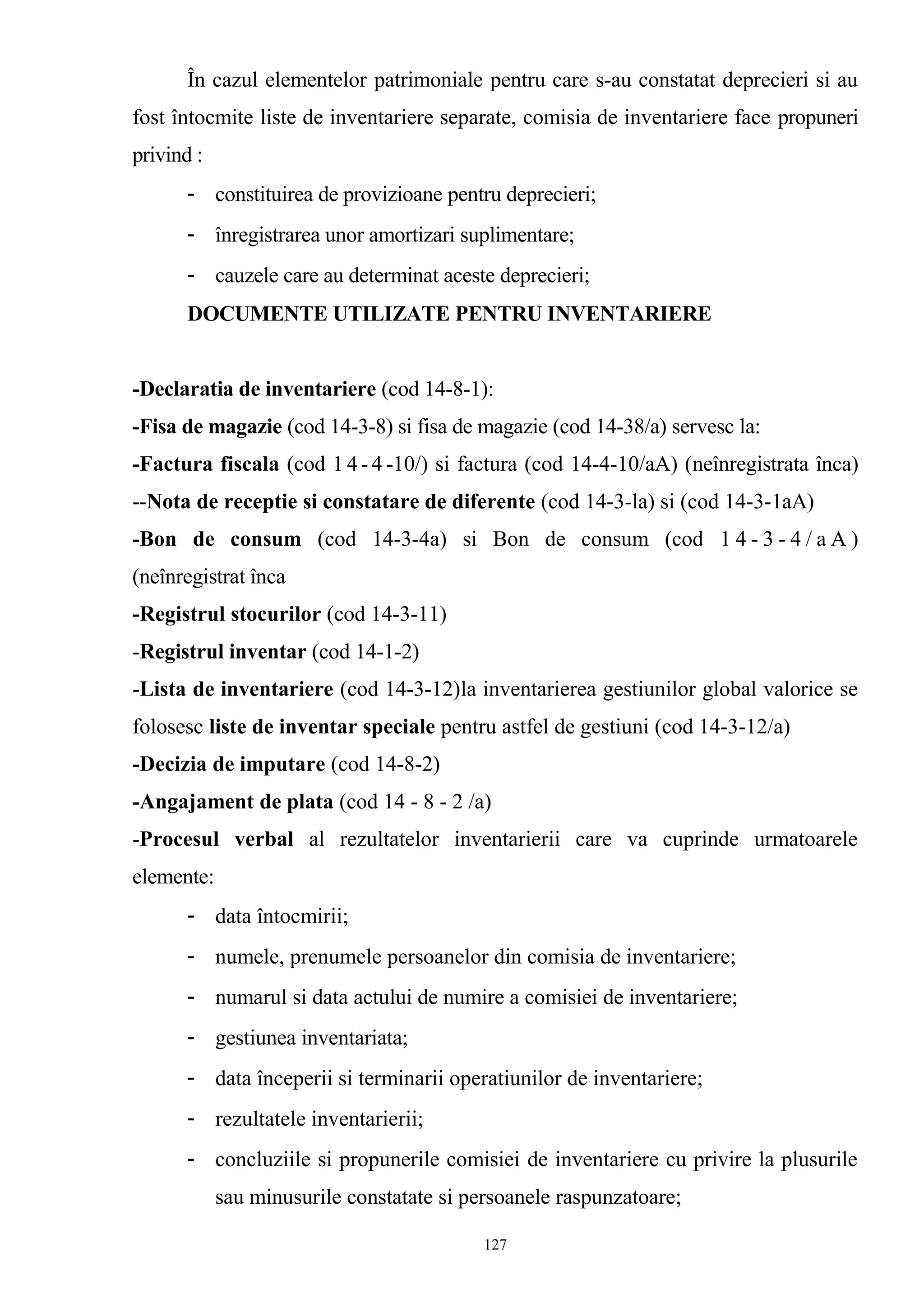 În cazul elementelor patrimoniale pentru care s-au constatat deprecieri si au
fost întocmite liste de inventariere separate, comisia de inventariere face propuneri
privind :
- constituirea de provizioane pentru deprecieri;
- înregistrarea unor amortizari suplimentare;
- cauzele care au determinat aceste deprecieri;
DOCUMENTE UTILIZATE PENTRU INVENTARIERE
-Declaratia de inventariere (cod 14-8-1):
-Fisa de magazie (cod 14-3-8) si fisa de magazie (cod 14-38/a) servesc la:
-Factura fiscala (cod 1 4- 4 -10/) si factura (cod 14-4-10/aA) (neînregistrata înca)
--Nota de receptie si constatare de diferente (cod 14-3-la) si (cod 14-3-1aA)
-Bon de consum (cod 14-3-4a) si Bon de consum (cod 1 4 - 3 - 4 / a A )
(neînregistrat înca
-Registrul stocurilor (cod 14-3-11)
-Registrul inventar (cod 14-1-2)
-Lista de inventariere (cod 14-3-12)la inventarierea gestiunilor global valorice se
folosesc liste de inventar speciale pentru astfel de gestiuni (cod 14-3-12/a)
-Decizia de imputare (cod 14-8-2)
-Angajament de plata (cod 14 - 8 - 2 /a)
-Procesul verbal al rezultatelor inventarierii care va cuprinde urmatoarele
elemente:
- data întocmirii;
- numele, prenumele persoanelor din comisia de inventariere;
- numarul si data actului de numire a comisiei de inventariere;
- gestiunea inventariata;
- data începerii si terminarii operatiunilor de inventariere;
- rezultatele inventarierii;
- concluziile si propunerile comisiei de inventariere cu privire la plusurile
sau minusurile constatate si persoanele raspunzatoare;
127
 