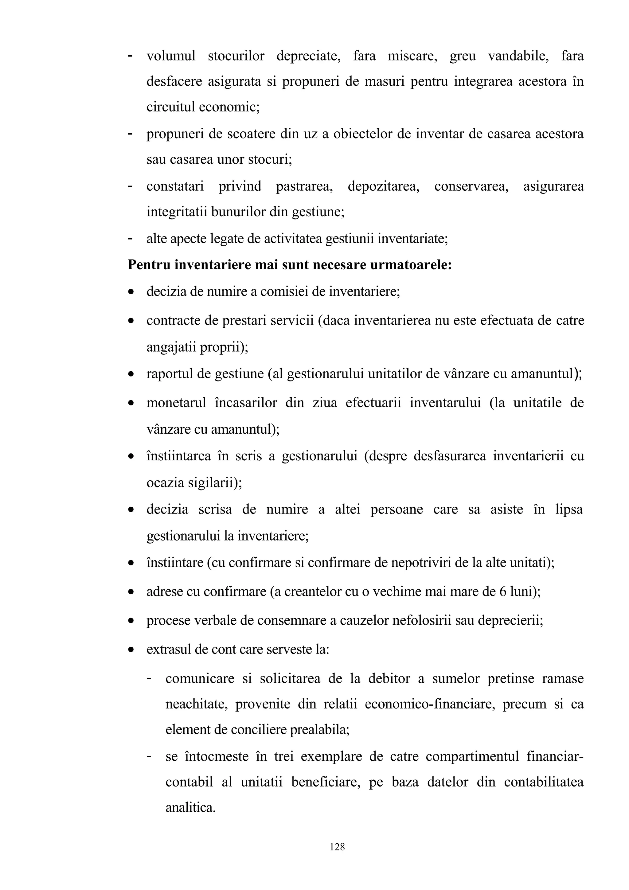 - volumul stocurilor depreciate, fara miscare, greu vandabile, fara
desfacere asigurata si propuneri de masuri pentru integrarea acestora în
circuitul economic;
- propuneri de scoatere din uz a obiectelor de inventar de casarea acestora
sau casarea unor stocuri;
- constatari privind pastrarea, depozitarea, conservarea, asigurarea
integritatii bunurilor din gestiune;
- alte apecte legate de activitatea gestiunii inventariate;
Pentru inventariere mai sunt necesare urmatoarele:
• decizia de numire a comisiei de inventariere;
• contracte de prestari servicii (daca inventarierea nu este efectuata de catre
angajatii proprii);
• raportul de gestiune (al gestionarului unitatilor de vânzare cu amanuntul);
• monetarul încasarilor din ziua efectuarii inventarului (la unitatile de
vânzare cu amanuntul);
• înstiintarea în scris a gestionarului (despre desfasurarea inventarierii cu
ocazia sigilarii);
• decizia scrisa de numire a altei persoane care sa asiste în lipsa
gestionarului la inventariere;
• înstiintare (cu confirmare si confirmare de nepotriviri de la alte unitati);
• adrese cu confirmare (a creantelor cu o vechime mai mare de 6 luni);
• procese verbale de consemnare a cauzelor nefolosirii sau deprecierii;
• extrasul de cont care serveste la:
- comunicare si solicitarea de la debitor a sumelor pretinse ramase
neachitate, provenite din relatii economico-financiare, precum si ca
element de conciliere prealabila;
- se întocmeste în trei exemplare de catre compartimentul financiar-
contabil al unitatii beneficiare, pe baza datelor din contabilitatea
analitica.
128
 