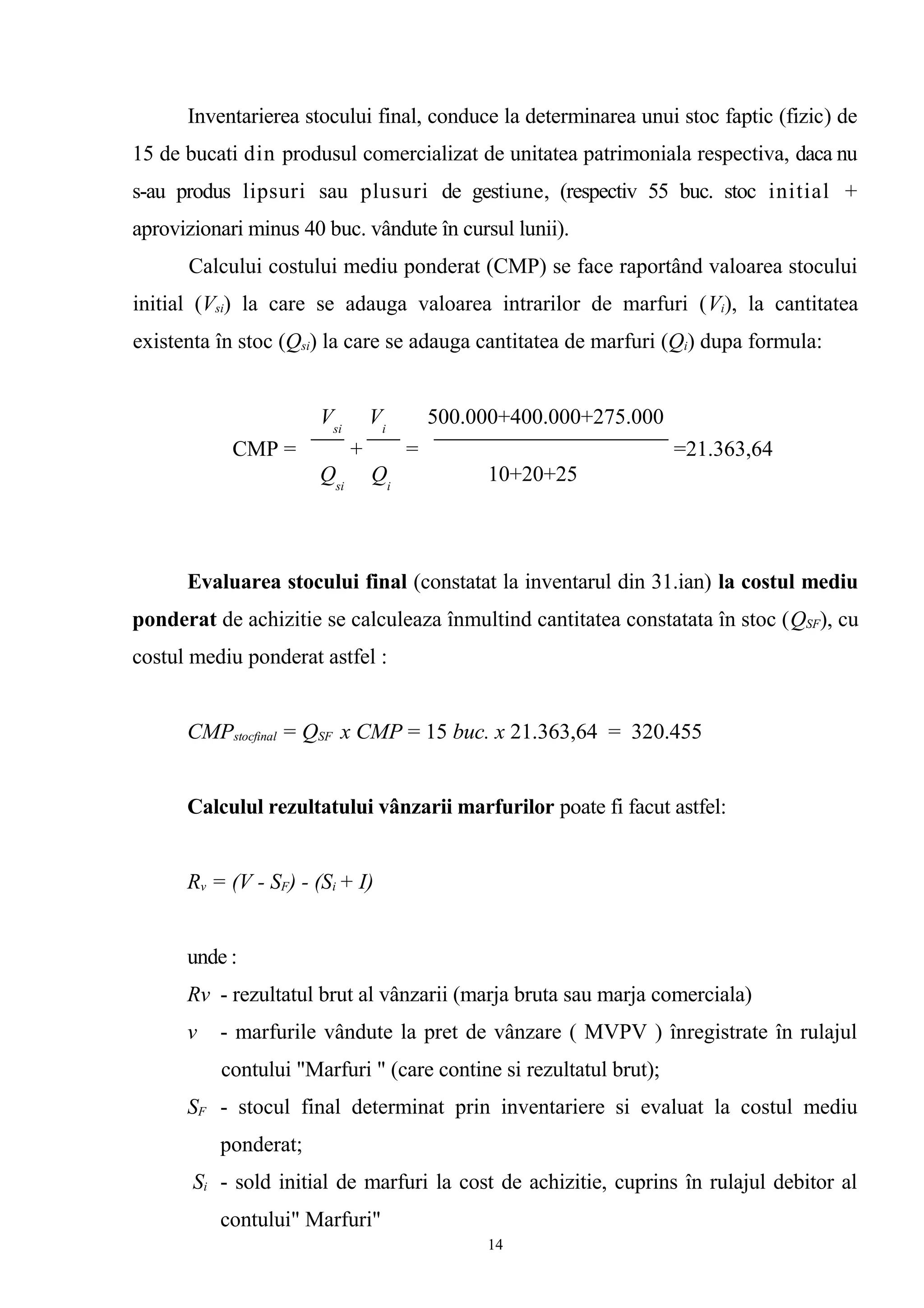 Inventarierea stocului final, conduce la determinarea unui stoc faptic (fizic) de
15 de bucati din produsul comercializat de unitatea patrimoniala respectiva, daca nu
s-au produs lipsuri sau plusuri de gestiune, (respectiv 55 buc. stoc initial +
aprovizionari minus 40 buc. vândute în cursul lunii).
Calcului costului mediu ponderat (CMP) se face raportând valoarea stocului
initial (Vsi) la care se adauga valoarea intrarilor de marfuri (Vi), la cantitatea
existenta în stoc (Qsi) la care se adauga cantitatea de marfuri (Qi) dupa formula:
Evaluarea stocului final (constatat la inventarul din 31.ian) la costul mediu
ponderat de achizitie se calculeaza înmultind cantitatea constatata în stoc (QSF), cu
costul mediu ponderat astfel :
CMPstocfinal = QSF x CMP = 15 buc. x 21.363,64 = 320.455
Calculul rezultatului vânzarii marfurilor poate fi facut astfel:
Rv = (V - SF) - (Si + I)
unde :
Rv - rezultatul brut al vânzarii (marja bruta sau marja comerciala)
v - marfurile vândute la pret de vânzare ( MVPV ) înregistrate în rulajul
contului "Marfuri " (care contine si rezultatul brut);
SF - stocul final determinat prin inventariere si evaluat la costul mediu
ponderat;
Si - sold initial de marfuri la cost de achizitie, cuprins în rulajul debitor al
contului" Marfuri"
Vsi
Vi
500.000+400.000+275.000
CMP = + = =21.363,64
Qsi
Qi
10+20+25
14
 