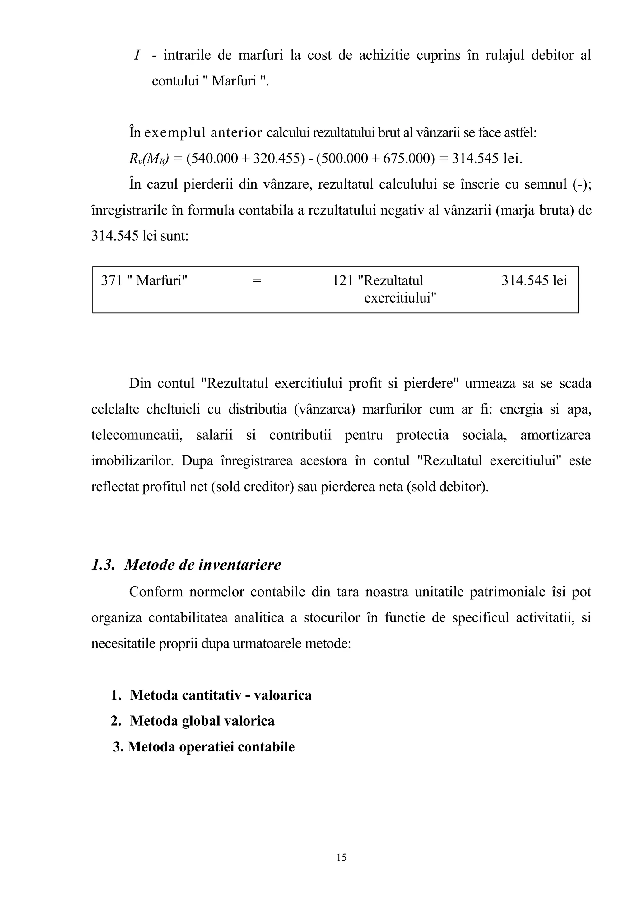I - intrarile de marfuri la cost de achizitie cuprins în rulajul debitor al
contului " Marfuri ".
În exemplul anterior calcului rezultatului brut al vânzarii se face astfel:
Rv(MB) = (540.000 + 320.455) - (500.000 + 675.000) = 314.545 lei.
În cazul pierderii din vânzare, rezultatul calculului se înscrie cu semnul (-);
înregistrarile în formula contabila a rezultatului negativ al vânzarii (marja bruta) de
314.545 lei sunt:
Din contul "Rezultatul exercitiului profit si pierdere" urmeaza sa se scada
celelalte cheltuieli cu distributia (vânzarea) marfurilor cum ar fi: energia si apa,
telecomuncatii, salarii si contributii pentru protectia sociala, amortizarea
imobilizarilor. Dupa înregistrarea acestora în contul "Rezultatul exercitiului" este
reflectat profitul net (sold creditor) sau pierderea neta (sold debitor).
1.3. Metode de inventariere
Conform normelor contabile din tara noastra unitatile patrimoniale îsi pot
organiza contabilitatea analitica a stocurilor în functie de specificul activitatii, si
necesitatile proprii dupa urmatoarele metode:
1. Metoda cantitativ - valoarica
2. Metoda global valorica
3. Metoda operatiei contabile
371 " Marfuri" = 121 "Rezultatul 314.545 lei
exercitiului"
15
 