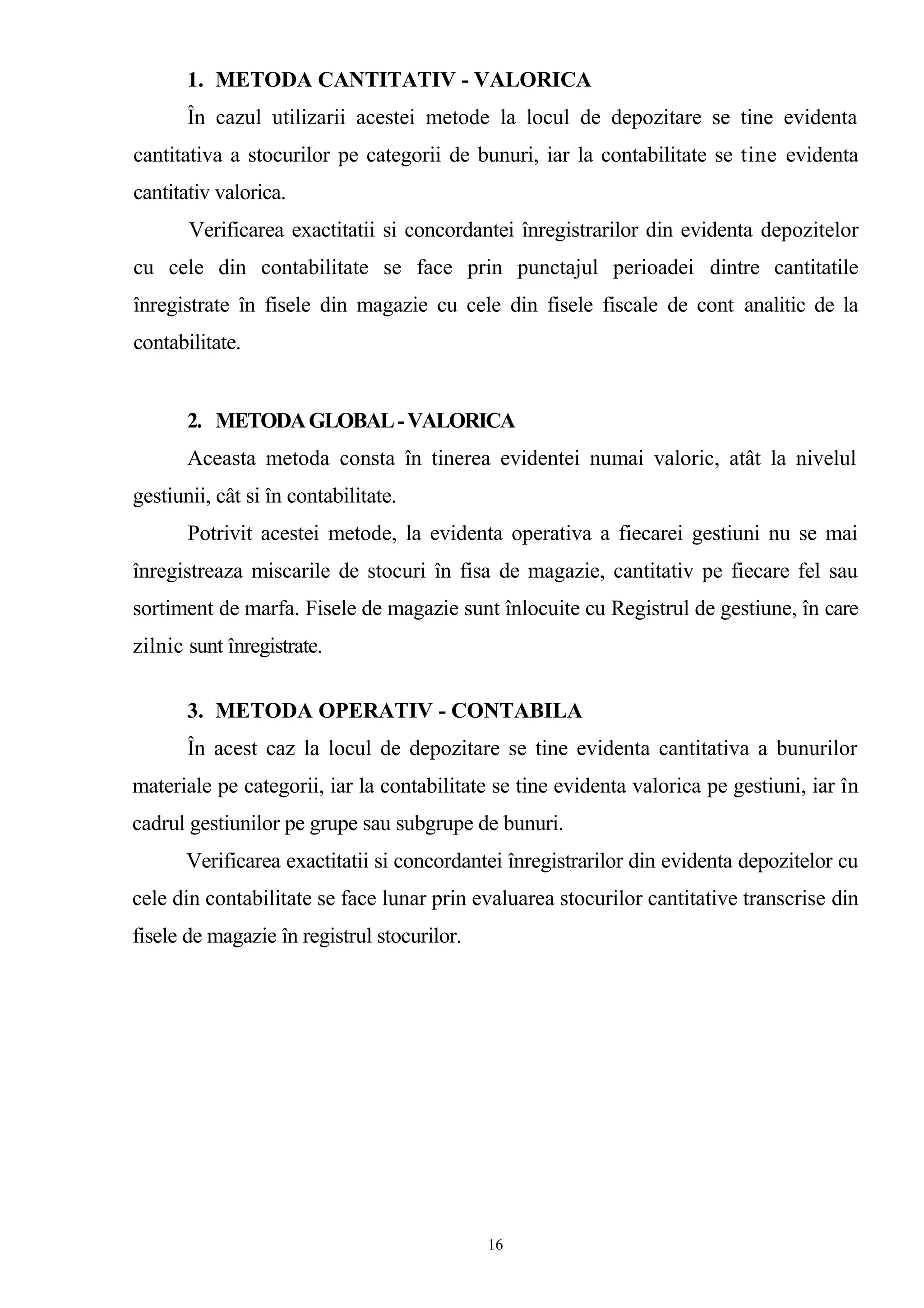 1. METODA CANTITATIV - VALORICA
În cazul utilizarii acestei metode la locul de depozitare se tine evidenta
cantitativa a stocurilor pe categorii de bunuri, iar la contabilitate se tine evidenta
cantitativ valorica.
Verificarea exactitatii si concordantei înregistrarilor din evidenta depozitelor
cu cele din contabilitate se face prin punctajul perioadei dintre cantitatile
înregistrate în fisele din magazie cu cele din fisele fiscale de cont analitic de la
contabilitate.
2. METODAGLOBAL-VALORICA
Aceasta metoda consta în tinerea evidentei numai valoric, atât la nivelul
gestiunii, cât si în contabilitate.
Potrivit acestei metode, la evidenta operativa a fiecarei gestiuni nu se mai
înregistreaza miscarile de stocuri în fisa de magazie, cantitativ pe fiecare fel sau
sortiment de marfa. Fisele de magazie sunt înlocuite cu Registrul de gestiune, în care
zilnic sunt înregistrate.
3. METODA OPERATIV - CONTABILA
În acest caz la locul de depozitare se tine evidenta cantitativa a bunurilor
materiale pe categorii, iar la contabilitate se tine evidenta valorica pe gestiuni, iar în
cadrul gestiunilor pe grupe sau subgrupe de bunuri.
Verificarea exactitatii si concordantei înregistrarilor din evidenta depozitelor cu
cele din contabilitate se face lunar prin evaluarea stocurilor cantitative transcrise din
fisele de magazie în registrul stocurilor.
16
 