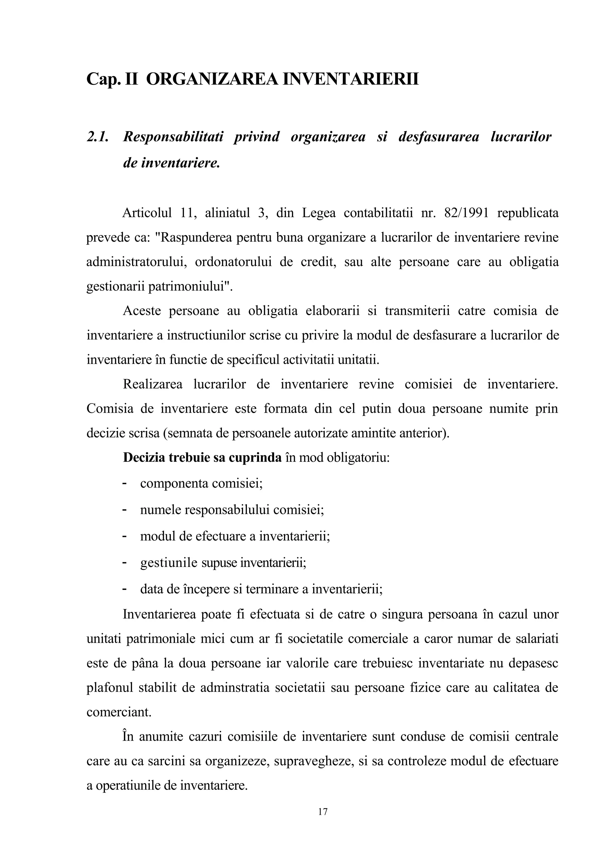 Cap. II ORGANIZAREA INVENTARIERII
2.1. Responsabilitati privind organizarea si desfasurarea lucrarilor
de inventariere.
Articolul 11, aliniatul 3, din Legea contabilitatii nr. 82/1991 republicata
prevede ca: "Raspunderea pentru buna organizare a lucrarilor de inventariere revine
administratorului, ordonatorului de credit, sau alte persoane care au obligatia
gestionarii patrimoniului".
Aceste persoane au obligatia elaborarii si transmiterii catre comisia de
inventariere a instructiunilor scrise cu privire la modul de desfasurare a lucrarilor de
inventariere în functie de specificul activitatii unitatii.
Realizarea lucrarilor de inventariere revine comisiei de inventariere.
Comisia de inventariere este formata din cel putin doua persoane numite prin
decizie scrisa (semnata de persoanele autorizate amintite anterior).
Decizia trebuie sa cuprinda în mod obligatoriu:
- componenta comisiei;
- numele responsabilului comisiei;
- modul de efectuare a inventarierii;
- gestiunile supuse inventarierii;
- data de începere si terminare a inventarierii;
Inventarierea poate fi efectuata si de catre o singura persoana în cazul unor
unitati patrimoniale mici cum ar fi societatile comerciale a caror numar de salariati
este de pâna la doua persoane iar valorile care trebuiesc inventariate nu depasesc
plafonul stabilit de adminstratia societatii sau persoane fizice care au calitatea de
comerciant.
În anumite cazuri comisiile de inventariere sunt conduse de comisii centrale
care au ca sarcini sa organizeze, supravegheze, si sa controleze modul de efectuare
a operatiunile de inventariere.
17
 