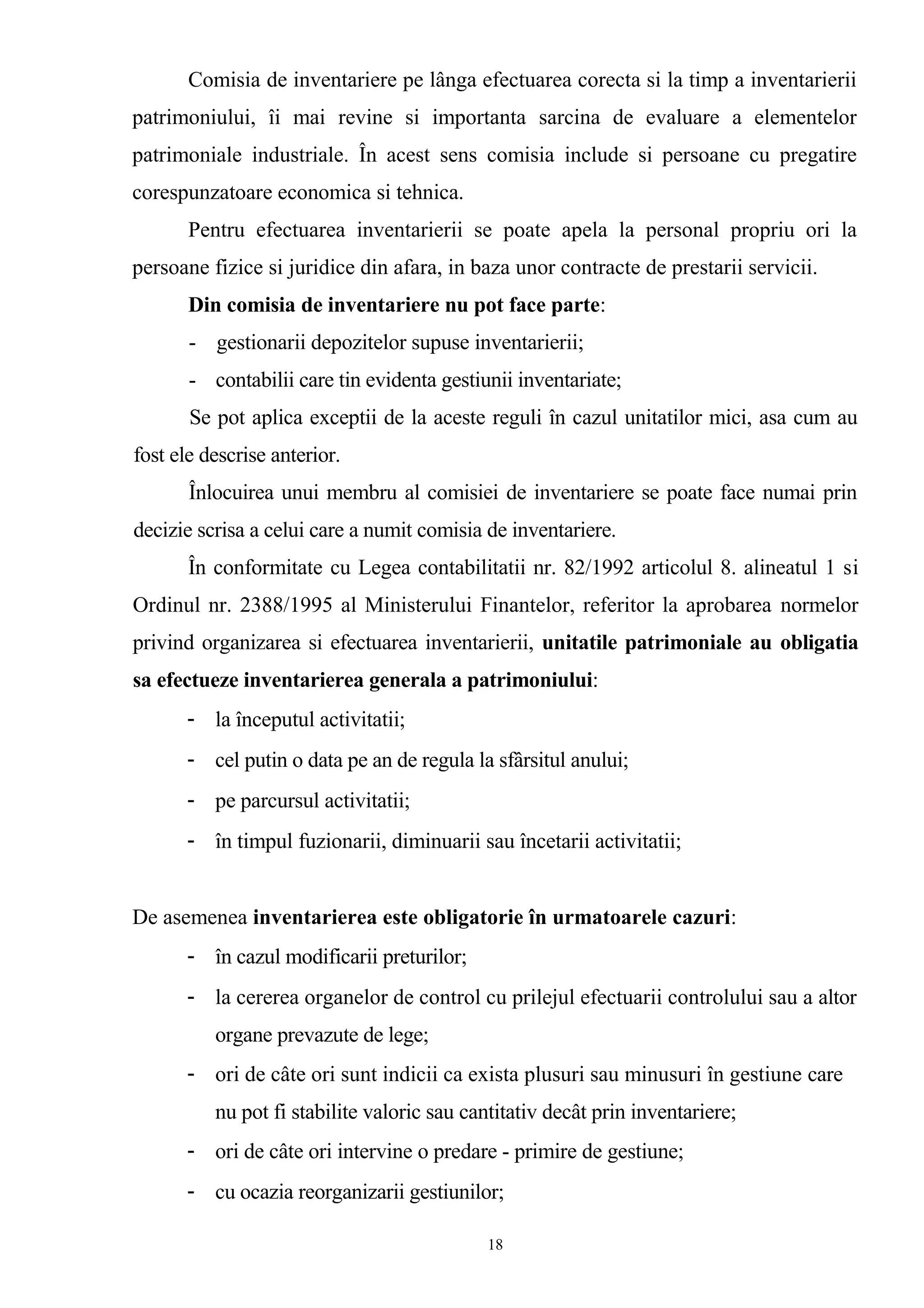 Comisia de inventariere pe lânga efectuarea corecta si la timp a inventarierii
patrimoniului, îi mai revine si importanta sarcina de evaluare a elementelor
patrimoniale industriale. În acest sens comisia include si persoane cu pregatire
corespunzatoare economica si tehnica.
Pentru efectuarea inventarierii se poate apela la personal propriu ori la
persoane fizice si juridice din afara, in baza unor contracte de prestarii servicii.
Din comisia de inventariere nu pot face parte:
- gestionarii depozitelor supuse inventarierii;
- contabilii care tin evidenta gestiunii inventariate;
Se pot aplica exceptii de la aceste reguli în cazul unitatilor mici, asa cum au
fost ele descrise anterior.
Înlocuirea unui membru al comisiei de inventariere se poate face numai prin
decizie scrisa a celui care a numit comisia de inventariere.
În conformitate cu Legea contabilitatii nr. 82/1992 articolul 8. alineatul 1 si
Ordinul nr. 2388/1995 al Ministerului Finantelor, referitor la aprobarea normelor
privind organizarea si efectuarea inventarierii, unitatile patrimoniale au obligatia
sa efectueze inventarierea generala a patrimoniului:
- la începutul activitatii;
- cel putin o data pe an de regula la sfârsitul anului;
- pe parcursul activitatii;
- în timpul fuzionarii, diminuarii sau încetarii activitatii;
De asemenea inventarierea este obligatorie în urmatoarele cazuri:
- în cazul modificarii preturilor;
- la cererea organelor de control cu prilejul efectuarii controlului sau a altor
organe prevazute de lege;
- ori de câte ori sunt indicii ca exista plusuri sau minusuri în gestiune care
nu pot fi stabilite valoric sau cantitativ decât prin inventariere;
- ori de câte ori intervine o predare - primire de gestiune;
- cu ocazia reorganizarii gestiunilor;
18
 