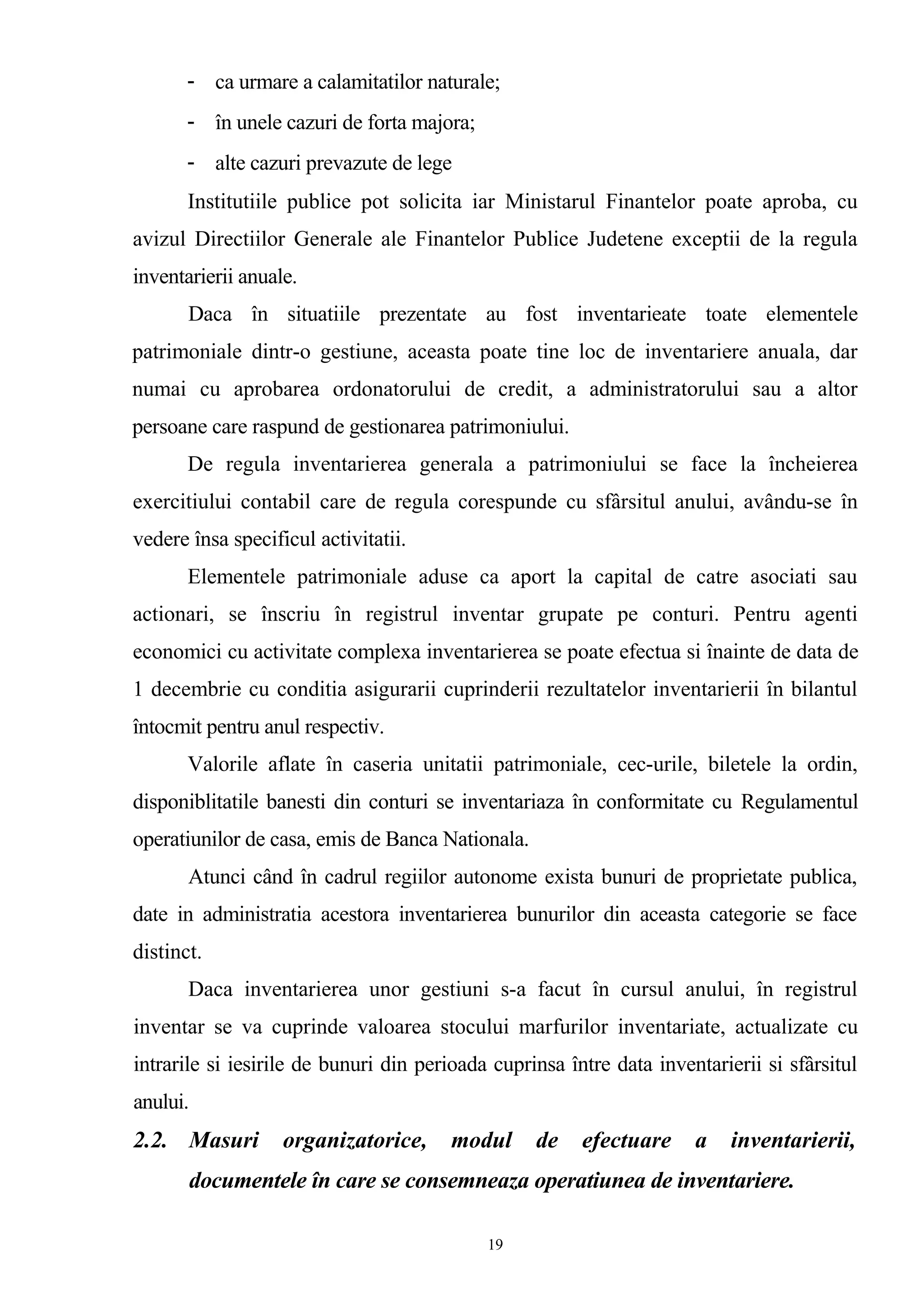 - ca urmare a calamitatilor naturale;
- în unele cazuri de forta majora;
- alte cazuri prevazute de lege
Institutiile publice pot solicita iar Ministarul Finantelor poate aproba, cu
avizul Directiilor Generale ale Finantelor Publice Judetene exceptii de la regula
inventarierii anuale.
Daca în situatiile prezentate au fost inventarieate toate elementele
patrimoniale dintr-o gestiune, aceasta poate tine loc de inventariere anuala, dar
numai cu aprobarea ordonatorului de credit, a administratorului sau a altor
persoane care raspund de gestionarea patrimoniului.
De regula inventarierea generala a patrimoniului se face la încheierea
exercitiului contabil care de regula corespunde cu sfârsitul anului, avându-se în
vedere însa specificul activitatii.
Elementele patrimoniale aduse ca aport la capital de catre asociati sau
actionari, se înscriu în registrul inventar grupate pe conturi. Pentru agenti
economici cu activitate complexa inventarierea se poate efectua si înainte de data de
1 decembrie cu conditia asigurarii cuprinderii rezultatelor inventarierii în bilantul
întocmit pentru anul respectiv.
Valorile aflate în caseria unitatii patrimoniale, cec-urile, biletele la ordin,
disponiblitatile banesti din conturi se inventariaza în conformitate cu Regulamentul
operatiunilor de casa, emis de Banca Nationala.
Atunci când în cadrul regiilor autonome exista bunuri de proprietate publica,
date in administratia acestora inventarierea bunurilor din aceasta categorie se face
distinct.
Daca inventarierea unor gestiuni s-a facut în cursul anului, în registrul
inventar se va cuprinde valoarea stocului marfurilor inventariate, actualizate cu
intrarile si iesirile de bunuri din perioada cuprinsa între data inventarierii si sfârsitul
anului.
2.2. Masuri organizatorice, modul de efectuare a inventarierii,
documentele în care se consemneaza operatiunea de inventariere.
19
 