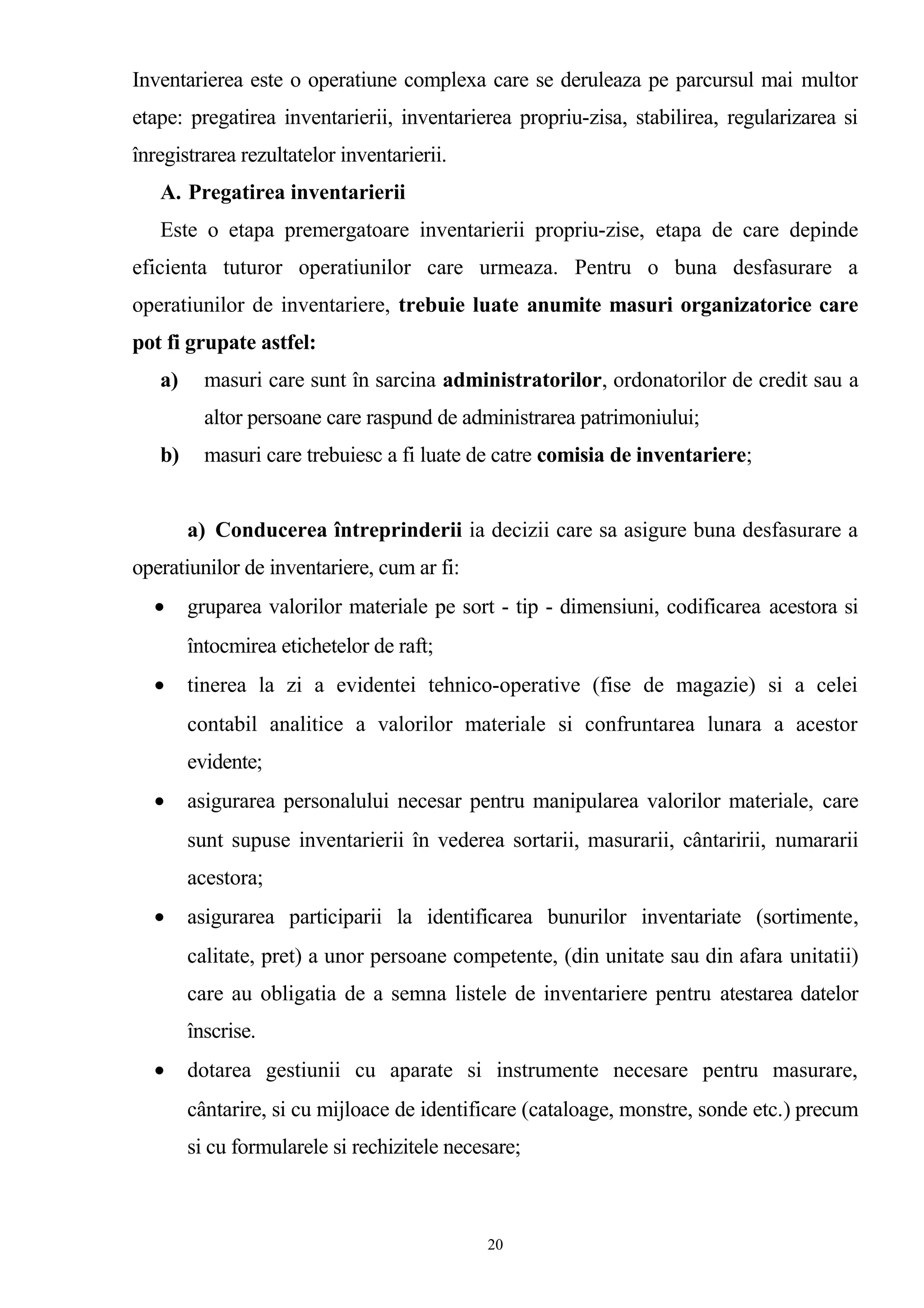 Inventarierea este o operatiune complexa care se deruleaza pe parcursul mai multor
etape: pregatirea inventarierii, inventarierea propriu-zisa, stabilirea, regularizarea si
înregistrarea rezultatelor inventarierii.
A. Pregatirea inventarierii
Este o etapa premergatoare inventarierii propriu-zise, etapa de care depinde
eficienta tuturor operatiunilor care urmeaza. Pentru o buna desfasurare a
operatiunilor de inventariere, trebuie luate anumite masuri organizatorice care
pot fi grupate astfel:
a) masuri care sunt în sarcina administratorilor, ordonatorilor de credit sau a
altor persoane care raspund de administrarea patrimoniului;
b) masuri care trebuiesc a fi luate de catre comisia de inventariere;
a) Conducerea întreprinderii ia decizii care sa asigure buna desfasurare a
operatiunilor de inventariere, cum ar fi:
• gruparea valorilor materiale pe sort - tip - dimensiuni, codificarea acestora si
întocmirea etichetelor de raft;
• tinerea la zi a evidentei tehnico-operative (fise de magazie) si a celei
contabil analitice a valorilor materiale si confruntarea lunara a acestor
evidente;
• asigurarea personalului necesar pentru manipularea valorilor materiale, care
sunt supuse inventarierii în vederea sortarii, masurarii, cântaririi, numararii
acestora;
• asigurarea participarii la identificarea bunurilor inventariate (sortimente,
calitate, pret) a unor persoane competente, (din unitate sau din afara unitatii)
care au obligatia de a semna listele de inventariere pentru atestarea datelor
înscrise.
• dotarea gestiunii cu aparate si instrumente necesare pentru masurare,
cântarire, si cu mijloace de identificare (cataloage, monstre, sonde etc.) precum
si cu formularele si rechizitele necesare;
20
 