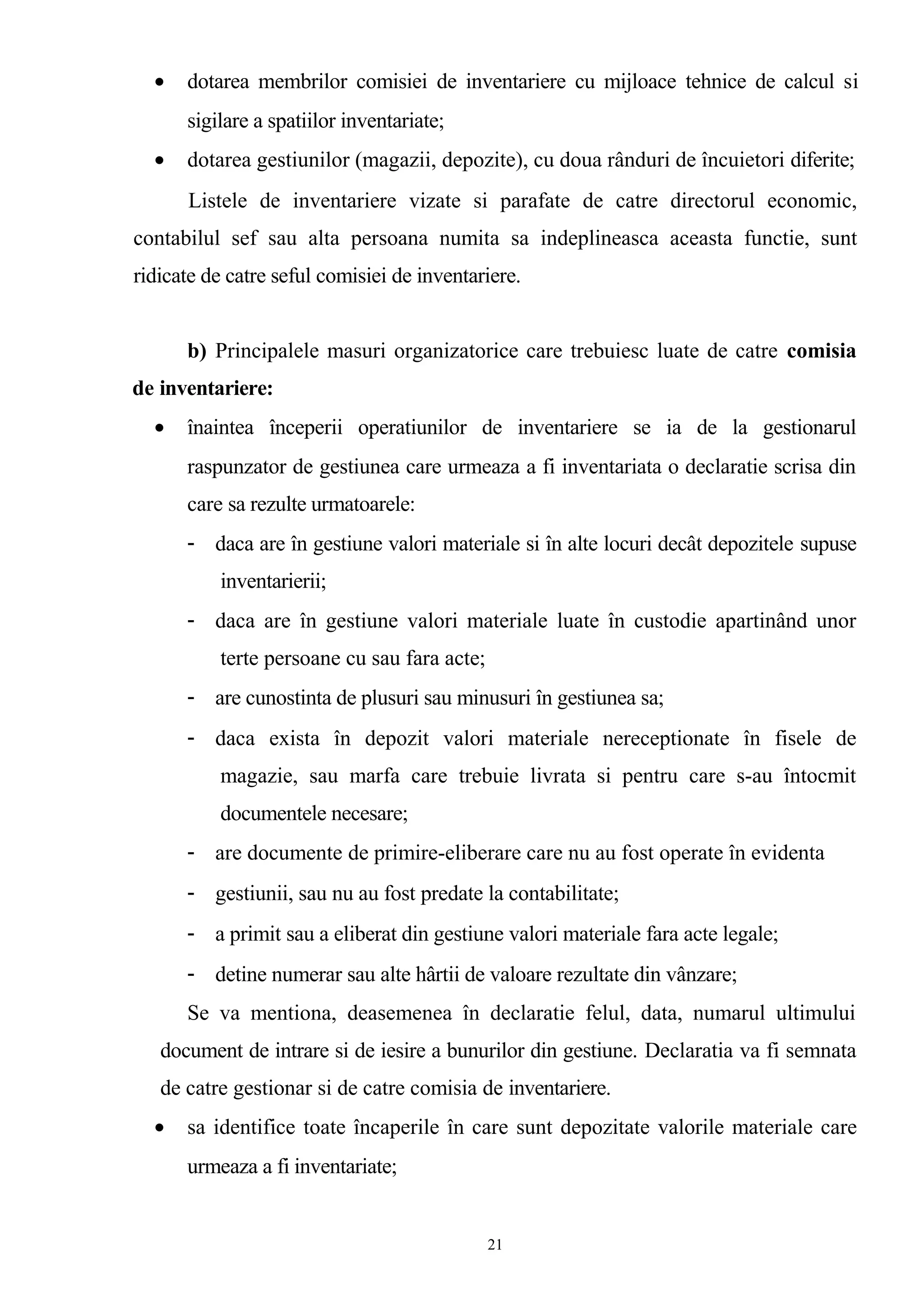 • dotarea membrilor comisiei de inventariere cu mijloace tehnice de calcul si
sigilare a spatiilor inventariate;
• dotarea gestiunilor (magazii, depozite), cu doua rânduri de încuietori diferite;
Listele de inventariere vizate si parafate de catre directorul economic,
contabilul sef sau alta persoana numita sa indeplineasca aceasta functie, sunt
ridicate de catre seful comisiei de inventariere.
b) Principalele masuri organizatorice care trebuiesc luate de catre comisia
de inventariere:
• înaintea începerii operatiunilor de inventariere se ia de la gestionarul
raspunzator de gestiunea care urmeaza a fi inventariata o declaratie scrisa din
care sa rezulte urmatoarele:
- daca are în gestiune valori materiale si în alte locuri decât depozitele supuse
inventarierii;
- daca are în gestiune valori materiale luate în custodie apartinând unor
terte persoane cu sau fara acte;
- are cunostinta de plusuri sau minusuri în gestiunea sa;
- daca exista în depozit valori materiale nereceptionate în fisele de
magazie, sau marfa care trebuie livrata si pentru care s-au întocmit
documentele necesare;
- are documente de primire-eliberare care nu au fost operate în evidenta
- gestiunii, sau nu au fost predate la contabilitate;
- a primit sau a eliberat din gestiune valori materiale fara acte legale;
- detine numerar sau alte hârtii de valoare rezultate din vânzare;
Se va mentiona, deasemenea în declaratie felul, data, numarul ultimului
document de intrare si de iesire a bunurilor din gestiune. Declaratia va fi semnata
de catre gestionar si de catre comisia de inventariere.
• sa identifice toate încaperile în care sunt depozitate valorile materiale care
urmeaza a fi inventariate;
21
 