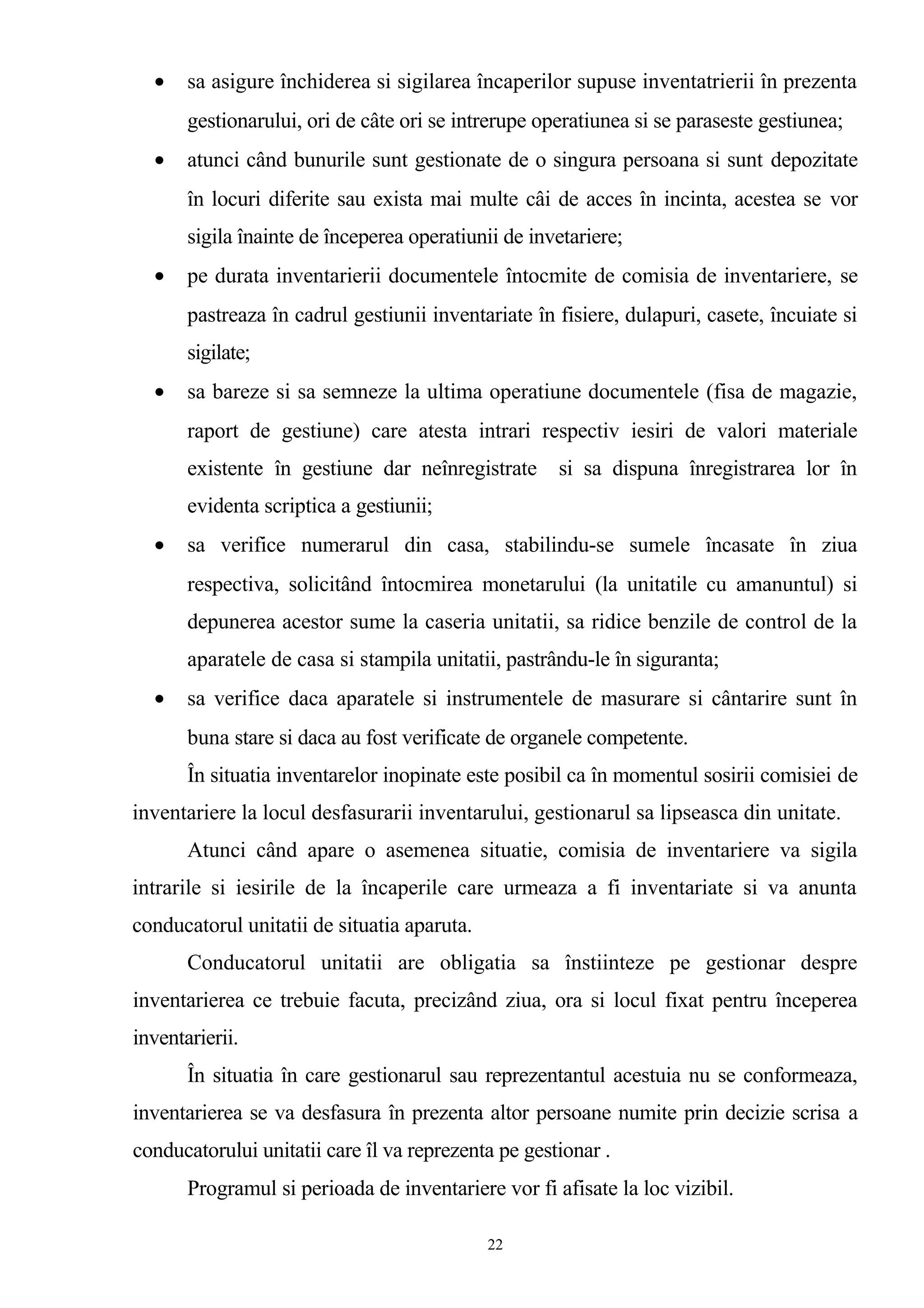 • sa asigure închiderea si sigilarea încaperilor supuse inventatrierii în prezenta
gestionarului, ori de câte ori se intrerupe operatiunea si se paraseste gestiunea;
• atunci când bunurile sunt gestionate de o singura persoana si sunt depozitate
în locuri diferite sau exista mai multe câi de acces în incinta, acestea se vor
sigila înainte de începerea operatiunii de invetariere;
• pe durata inventarierii documentele întocmite de comisia de inventariere, se
pastreaza în cadrul gestiunii inventariate în fisiere, dulapuri, casete, încuiate si
sigilate;
• sa bareze si sa semneze la ultima operatiune documentele (fisa de magazie,
raport de gestiune) care atesta intrari respectiv iesiri de valori materiale
existente în gestiune dar neînregistrate si sa dispuna înregistrarea lor în
evidenta scriptica a gestiunii;
• sa verifice numerarul din casa, stabilindu-se sumele încasate în ziua
respectiva, solicitând întocmirea monetarului (la unitatile cu amanuntul) si
depunerea acestor sume la caseria unitatii, sa ridice benzile de control de la
aparatele de casa si stampila unitatii, pastrându-le în siguranta;
• sa verifice daca aparatele si instrumentele de masurare si cântarire sunt în
buna stare si daca au fost verificate de organele competente.
În situatia inventarelor inopinate este posibil ca în momentul sosirii comisiei de
inventariere la locul desfasurarii inventarului, gestionarul sa lipseasca din unitate.
Atunci când apare o asemenea situatie, comisia de inventariere va sigila
intrarile si iesirile de la încaperile care urmeaza a fi inventariate si va anunta
conducatorul unitatii de situatia aparuta.
Conducatorul unitatii are obligatia sa înstiinteze pe gestionar despre
inventarierea ce trebuie facuta, precizând ziua, ora si locul fixat pentru începerea
inventarierii.
În situatia în care gestionarul sau reprezentantul acestuia nu se conformeaza,
inventarierea se va desfasura în prezenta altor persoane numite prin decizie scrisa a
conducatorului unitatii care îl va reprezenta pe gestionar .
Programul si perioada de inventariere vor fi afisate la loc vizibil.
22
 