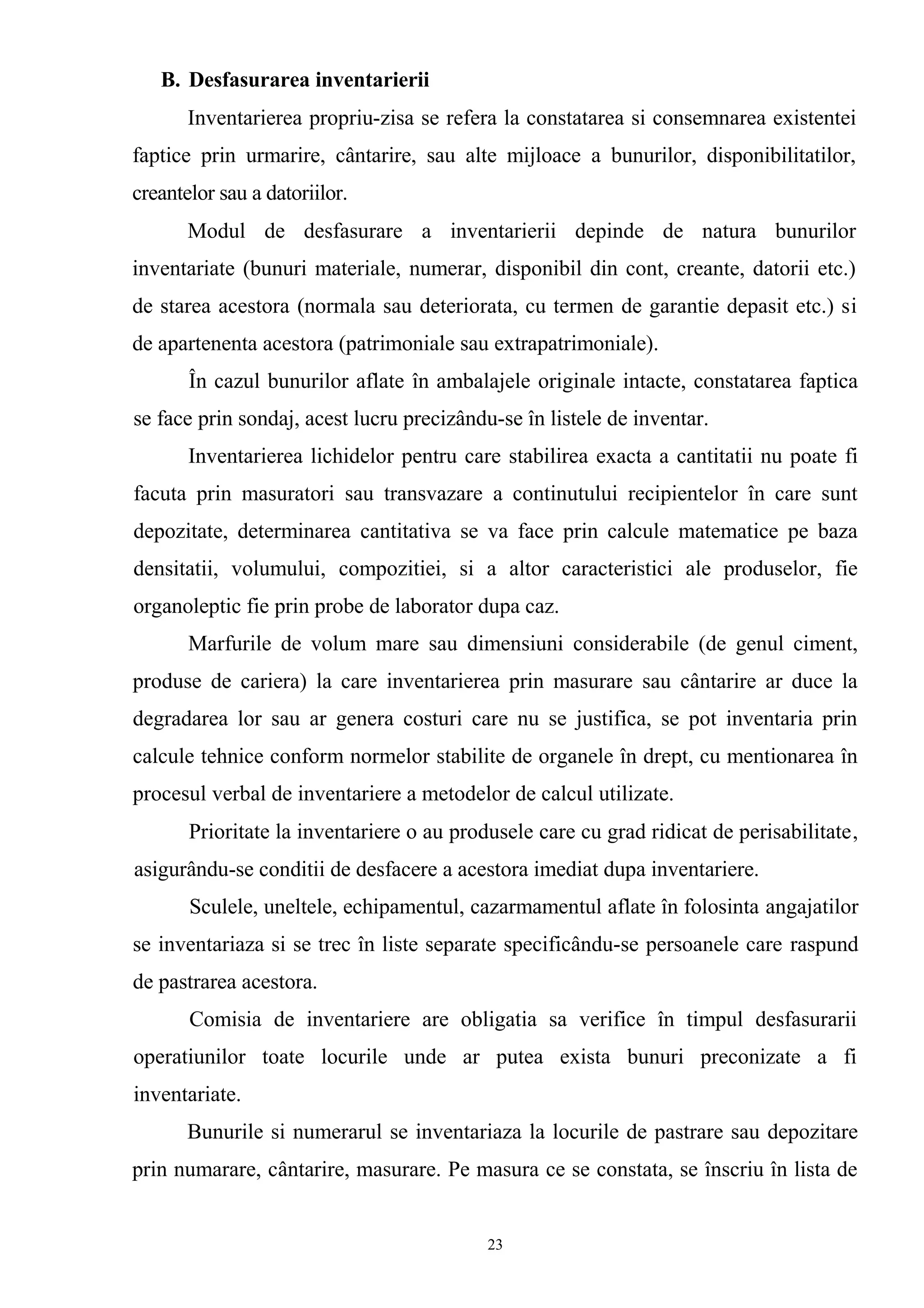 B. Desfasurarea inventarierii
Inventarierea propriu-zisa se refera la constatarea si consemnarea existentei
faptice prin urmarire, cântarire, sau alte mijloace a bunurilor, disponibilitatilor,
creantelor sau a datoriilor.
Modul de desfasurare a inventarierii depinde de natura bunurilor
inventariate (bunuri materiale, numerar, disponibil din cont, creante, datorii etc.)
de starea acestora (normala sau deteriorata, cu termen de garantie depasit etc.) si
de apartenenta acestora (patrimoniale sau extrapatrimoniale).
În cazul bunurilor aflate în ambalajele originale intacte, constatarea faptica
se face prin sondaj, acest lucru precizându-se în listele de inventar.
Inventarierea lichidelor pentru care stabilirea exacta a cantitatii nu poate fi
facuta prin masuratori sau transvazare a continutului recipientelor în care sunt
depozitate, determinarea cantitativa se va face prin calcule matematice pe baza
densitatii, volumului, compozitiei, si a altor caracteristici ale produselor, fie
organoleptic fie prin probe de laborator dupa caz.
Marfurile de volum mare sau dimensiuni considerabile (de genul ciment,
produse de cariera) la care inventarierea prin masurare sau cântarire ar duce la
degradarea lor sau ar genera costuri care nu se justifica, se pot inventaria prin
calcule tehnice conform normelor stabilite de organele în drept, cu mentionarea în
procesul verbal de inventariere a metodelor de calcul utilizate.
Prioritate la inventariere o au produsele care cu grad ridicat de perisabilitate,
asigurându-se conditii de desfacere a acestora imediat dupa inventariere.
Sculele, uneltele, echipamentul, cazarmamentul aflate în folosinta angajatilor
se inventariaza si se trec în liste separate specificându-se persoanele care raspund
de pastrarea acestora.
Comisia de inventariere are obligatia sa verifice în timpul desfasurarii
operatiunilor toate locurile unde ar putea exista bunuri preconizate a fi
inventariate.
Bunurile si numerarul se inventariaza la locurile de pastrare sau depozitare
prin numarare, cântarire, masurare. Pe masura ce se constata, se înscriu în lista de
23
 