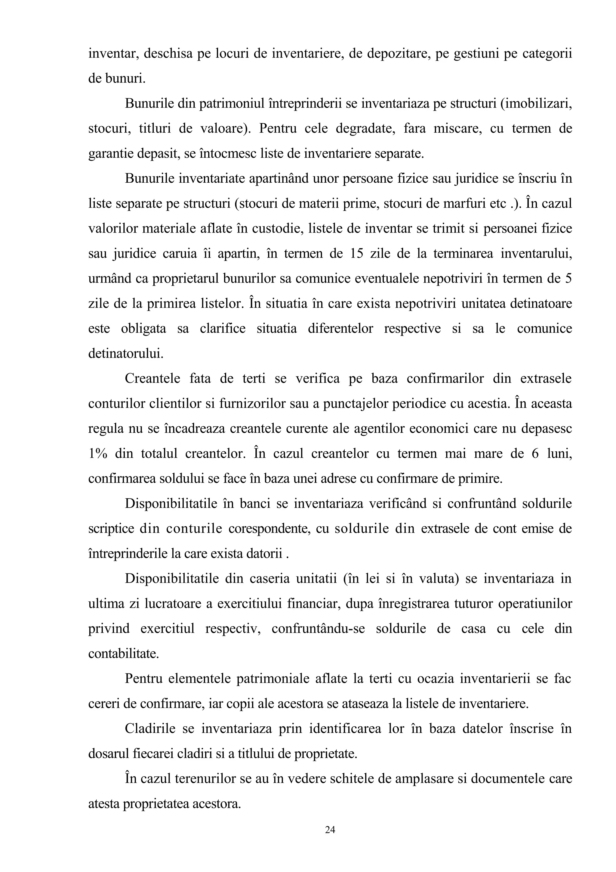 inventar, deschisa pe locuri de inventariere, de depozitare, pe gestiuni pe categorii
de bunuri.
Bunurile din patrimoniul întreprinderii se inventariaza pe structuri (imobilizari,
stocuri, titluri de valoare). Pentru cele degradate, fara miscare, cu termen de
garantie depasit, se întocmesc liste de inventariere separate.
Bunurile inventariate apartinând unor persoane fizice sau juridice se înscriu în
liste separate pe structuri (stocuri de materii prime, stocuri de marfuri etc .). În cazul
valorilor materiale aflate în custodie, listele de inventar se trimit si persoanei fizice
sau juridice caruia îi apartin, în termen de 15 zile de la terminarea inventarului,
urmând ca proprietarul bunurilor sa comunice eventualele nepotriviri în termen de 5
zile de la primirea listelor. În situatia în care exista nepotriviri unitatea detinatoare
este obligata sa clarifice situatia diferentelor respective si sa le comunice
detinatorului.
Creantele fata de terti se verifica pe baza confirmarilor din extrasele
conturilor clientilor si furnizorilor sau a punctajelor periodice cu acestia. În aceasta
regula nu se încadreaza creantele curente ale agentilor economici care nu depasesc
1% din totalul creantelor. În cazul creantelor cu termen mai mare de 6 luni,
confirmarea soldului se face în baza unei adrese cu confirmare de primire.
Disponibilitatile în banci se inventariaza verificând si confruntând soldurile
scriptice din conturile corespondente, cu soldurile din extrasele de cont emise de
întreprinderile la care exista datorii .
Disponibilitatile din caseria unitatii (în lei si în valuta) se inventariaza in
ultima zi lucratoare a exercitiului financiar, dupa înregistrarea tuturor operatiunilor
privind exercitiul respectiv, confruntându-se soldurile de casa cu cele din
contabilitate.
Pentru elementele patrimoniale aflate la terti cu ocazia inventarierii se fac
cereri de confirmare, iar copii ale acestora se ataseaza la listele de inventariere.
Cladirile se inventariaza prin identificarea lor în baza datelor înscrise în
dosarul fiecarei cladiri si a titlului de proprietate.
În cazul terenurilor se au în vedere schitele de amplasare si documentele care
atesta proprietatea acestora.
24
 