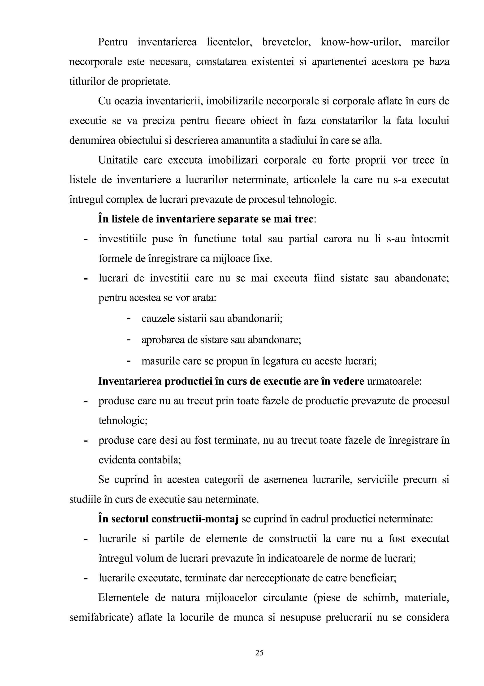 Pentru inventarierea licentelor, brevetelor, know-how-urilor, marcilor
necorporale este necesara, constatarea existentei si apartenentei acestora pe baza
titlurilor de proprietate.
Cu ocazia inventarierii, imobilizarile necorporale si corporale aflate în curs de
executie se va preciza pentru fiecare obiect în faza constatarilor la fata locului
denumirea obiectului si descrierea amanuntita a stadiului în care se afla.
Unitatile care executa imobilizari corporale cu forte proprii vor trece în
listele de inventariere a lucrarilor neterminate, articolele la care nu s-a executat
întregul complex de lucrari prevazute de procesul tehnologic.
În listele de inventariere separate se mai trec:
- investitiile puse în functiune total sau partial carora nu li s-au întocmit
formele de înregistrare ca mijloace fixe.
- lucrari de investitii care nu se mai executa fiind sistate sau abandonate;
pentru acestea se vor arata:
- cauzele sistarii sau abandonarii;
- aprobarea de sistare sau abandonare;
- masurile care se propun în legatura cu aceste lucrari;
Inventarierea productiei în curs de executie are în vedere urmatoarele:
- produse care nu au trecut prin toate fazele de productie prevazute de procesul
tehnologic;
- produse care desi au fost terminate, nu au trecut toate fazele de înregistrare în
evidenta contabila;
Se cuprind în acestea categorii de asemenea lucrarile, serviciile precum si
studiile în curs de executie sau neterminate.
În sectorul constructii-montaj se cuprind în cadrul productiei neterminate:
- lucrarile si partile de elemente de constructii la care nu a fost executat
întregul volum de lucrari prevazute în indicatoarele de norme de lucrari;
- lucrarile executate, terminate dar nereceptionate de catre beneficiar;
Elementele de natura mijloacelor circulante (piese de schimb, materiale,
semifabricate) aflate la locurile de munca si nesupuse prelucrarii nu se considera
25
 