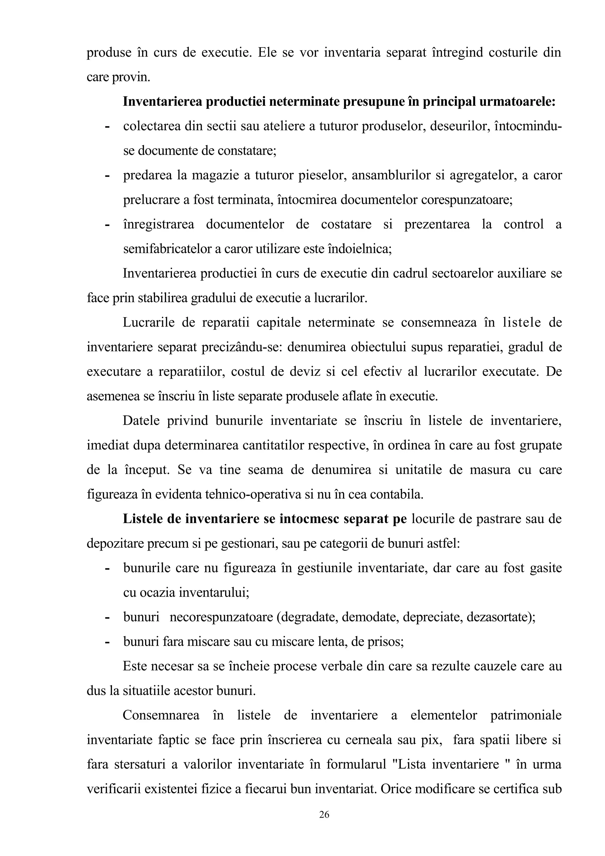 produse în curs de executie. Ele se vor inventaria separat întregind costurile din
care provin.
Inventarierea productiei neterminate presupune în principal urmatoarele:
- colectarea din sectii sau ateliere a tuturor produselor, deseurilor, întocmindu-
se documente de constatare;
- predarea la magazie a tuturor pieselor, ansamblurilor si agregatelor, a caror
prelucrare a fost terminata, întocmirea documentelor corespunzatoare;
- înregistrarea documentelor de costatare si prezentarea la control a
semifabricatelor a caror utilizare este îndoielnica;
Inventarierea productiei în curs de executie din cadrul sectoarelor auxiliare se
face prin stabilirea gradului de executie a lucrarilor.
Lucrarile de reparatii capitale neterminate se consemneaza în listele de
inventariere separat precizându-se: denumirea obiectului supus reparatiei, gradul de
executare a reparatiilor, costul de deviz si cel efectiv al lucrarilor executate. De
asemenea se înscriu în liste separate produsele aflate în executie.
Datele privind bunurile inventariate se înscriu în listele de inventariere,
imediat dupa determinarea cantitatilor respective, în ordinea în care au fost grupate
de la început. Se va tine seama de denumirea si unitatile de masura cu care
figureaza în evidenta tehnico-operativa si nu în cea contabila.
Listele de inventariere se intocmesc separat pe locurile de pastrare sau de
depozitare precum si pe gestionari, sau pe categorii de bunuri astfel:
- bunurile care nu figureaza în gestiunile inventariate, dar care au fost gasite
cu ocazia inventarului;
- bunuri necorespunzatoare (degradate, demodate, depreciate, dezasortate);
- bunuri fara miscare sau cu miscare lenta, de prisos;
Este necesar sa se încheie procese verbale din care sa rezulte cauzele care au
dus la situatiile acestor bunuri.
Consemnarea în listele de inventariere a elementelor patrimoniale
inventariate faptic se face prin înscrierea cu cerneala sau pix, fara spatii libere si
fara stersaturi a valorilor inventariate în formularul "Lista inventariere " în urma
verificarii existentei fizice a fiecarui bun inventariat. Orice modificare se certifica sub
26
 